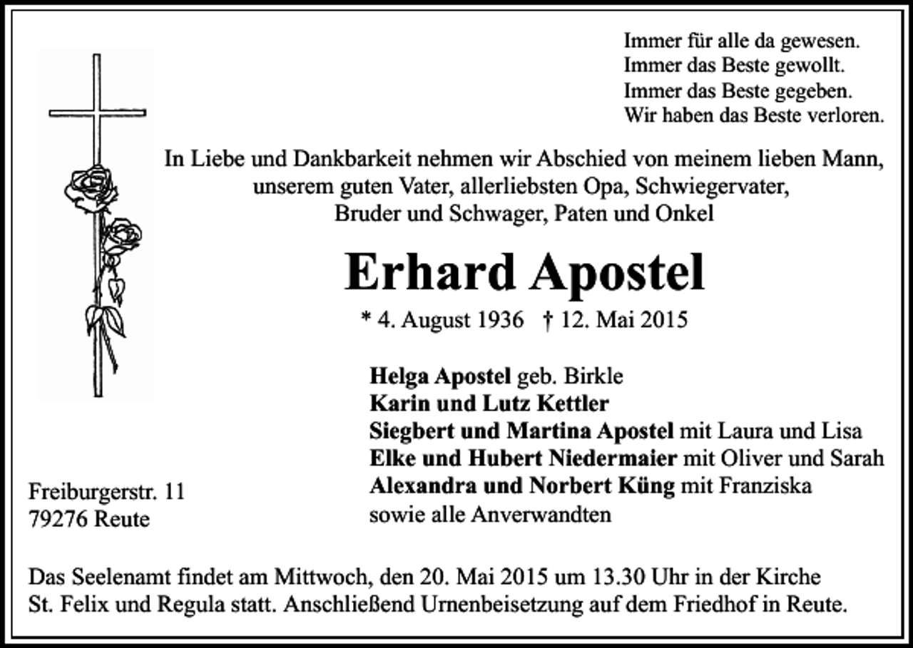 <p>Immer für alle da gewesen.<br />Immer das Beste gewollt.<br />Immer das Beste gegeben.<br />Wir haben das Beste verloren.</p><p>In Liebe und Dankbarkeit nehmen wir Abschied von meinem lieben Mann,<br />unserem guten Vater, allerliebsten Opa, Schwiegervater,<br />Bruder und Schwager, Paten und Onkel</p><p>Erhard Apostel<br />* 4. August 1936 † 12. Mai 2015</p><p>Freiburgerstr. 11<br />79276 Reute</p><p>Helga Apostel geb. Birkle<br />Karin und Lutz Kettler<br />Siegbert und Martina Apostel mit Laura und Lisa<br />Elke und Hubert Niedermaier mit Oliver und Sarah<br />Alexandra und Norbert Küng mit Franziska<br />sowie alle Anverwandten</p><p>Das Seelenamt findet am Mittwoch, den 20. Mai 2015 um 13.30 Uhr in der Kirche<br />St. Felix und Regula statt. Anschließend Urnenbeisetzung auf dem Friedhof in Reute.</p>