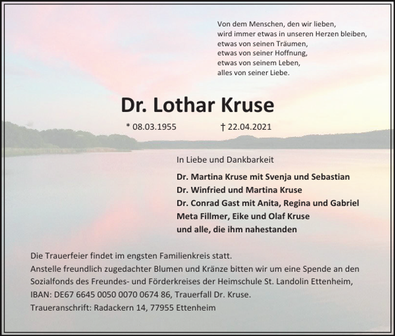 <p>Von dem Menschen, den wir lieben,<br />wird immer etwas in unseren Herzen bleiben,<br />etwas von seinen Träumen,<br />etwas von seiner Hoffnung,<br />etwas von seinem Leben,<br />alles von seiner Liebe.</p><p>Dr. Lothar Kruse<br />* 08.03.1955</p><p>† 22.04.2021</p><p>In Liebe und Dankbarkeit<br />Dr. Martina Kruse mit Svenja und Sebastian<br />Dr. Winfried und Martina Kruse<br />Dr. Conrad Gast mit Anita, Regina und Gabriel<br />Meta Fillmer, Eike und Olaf Kruse<br />und alle, die ihm nahestanden<br />Die Trauerfeier findet im engsten Familienkreis statt.<br />Anstelle freundlich zugedachter Blumen und Kränze bitten wir um eine Spende an den<br />Sozialfonds des Freundes- und Förderkreises der Heimschule St. Landolin Ettenheim,<br />IBAN: DE67 6645 00507674 86, Trauerfall Dr. Kruse.<br />Traueranschrift: Radackern 14, 77955 Ettenheim</p>