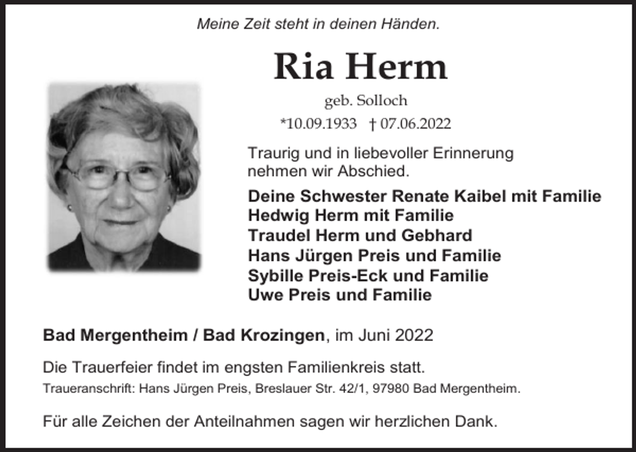 <p>Meine Zeit steht in deinen Händen.</p><p>Ria Herm<br />geb. Solloch<br />*10.09.1933 † 07.06.2022</p><p>Traurig und in liebevoller Erinnerung<br />nehmen wir Abschied.</p><p>Deine Schwester Renate Kaibel mit Familie<br />Hedwig Herm mit Familie<br />Traudel Herm und Gebhard<br />Hans Jürgen Preis und Familie<br />Sybille Preis-Eck und Familie<br />Uwe Preis und Familie<br />Bad Mergentheim / Bad Krozingen, im Juni 2022<br />Die Trauerfeier findet im engsten Familienkreis statt.<br />Traueranschrift: Hans Jürgen Preis, Breslauer Str. 42/1, 97980 Bad Mergentheim.</p><p>Für alle Zeichen der Anteilnahmen sagen wir herzlichen Dank.</p>