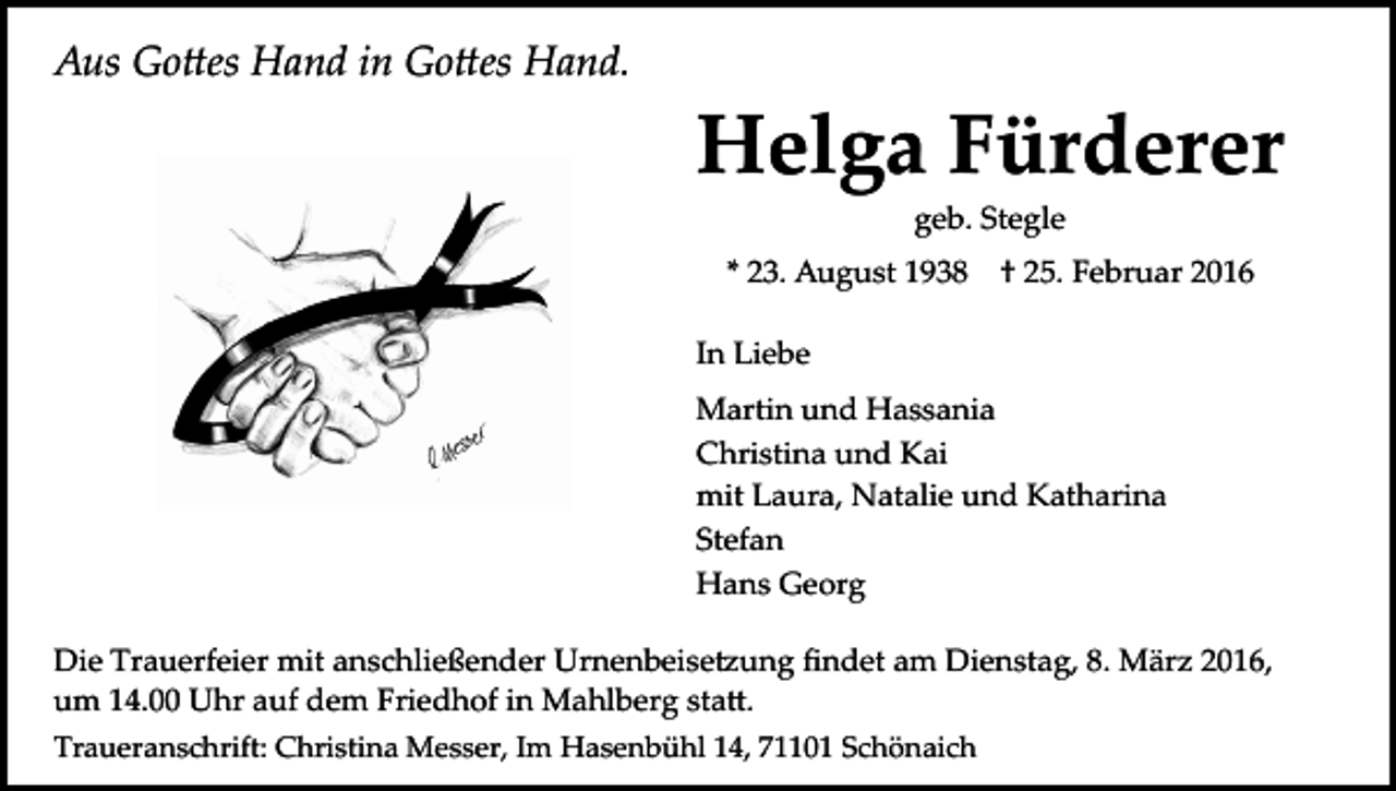 <p>Aus Go�es Hand in Go�es Hand.</p><p>Helga Fürderer<br />geb. Stegle<br />* 23. August 1938</p><p>† 25. Februar 2016</p><p>In Liebe<br />Martin und Hassania<br />Christina und Kai<br />mit Laura, Natalie und Katharina<br />Stefan<br />Hans Georg<br />Die Trauerfeier mit anschließender Urnenbeise�ung ﬁndet am Dienstag, 8. März 2016,<br />um 14.00 Uhr auf dem Friedhof in Mahlberg sta�.<br />Traueranschrift: Christina Messer, Im Hasenbühl 14, 71101 Schönaich</p>