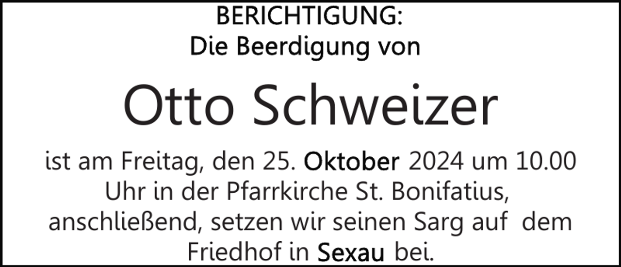 <p>Otto Schweizer<br />ist am Freitag, den 25.<br />2024 um 10.00<br />Uhr in der Pfarrkirche St. Bonifatius,<br />anschließend, setzen wir seinen Sarg auf dem<br />Friedhof in<br />bei.</p>