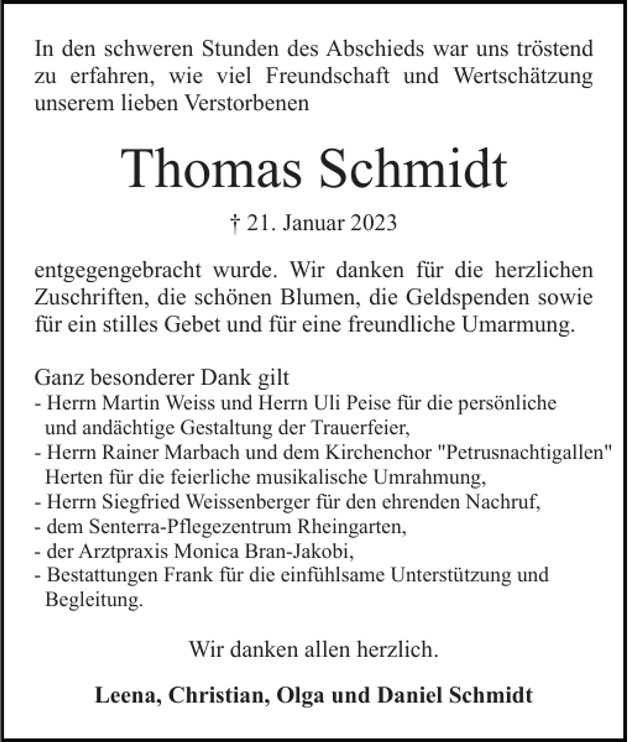 <p>In den schweren Stunden des Abschieds war uns tröstend<br />zu erfahren, wie viel Freundschaft und Wertschätzung<br />unserem lieben Verstorbenen</p><p>Thomas Schmidt<br />† 21. Januar 2023<br />entgegengebracht wurde. Wir danken für die herzlichen<br />Zuschriften, die schönen Blumen, die Geldspenden sowie<br />für ein stilles Gebet und für eine freundliche Umarmung.<br />Ganz besonderer Dank gilt<br />- Herrn Martin Weiss und Herrn Uli Peise für die persönliche<br />und andächtige Gestaltung der Trauerfeier,<br />- Herrn Rainer Marbach und dem Kirchenchor "Petrusnachtigallen"<br />Herten für die feierliche musikalische Umrahmung,<br />- Herrn Siegfried Weissenberger für den ehrenden Nachruf,<br />- dem Senterra-Pflegezentrum Rheingarten,<br />- der Arztpraxis Monica Bran-Jakobi,<br />- Bestattungen Frank für die einfühlsame Unterstützung und<br />Begleitung.</p><p>Wir danken allen herzlich.<br />Leena, Christian, Olga und Daniel Schmidt</p>
