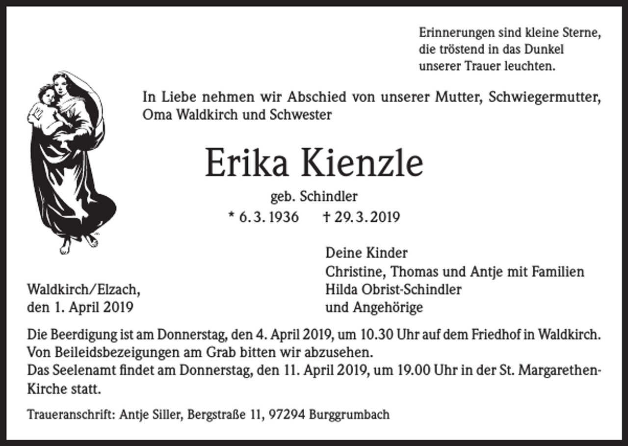 <p>Erinnerungen sind kleine Sterne,<br />die tröstend in das Dunkel<br />unserer Trauer leuchten.</p><p>In Liebe nehmen wir Abschied von unserer Mutter, Schwiegermutter,<br />Oma Waldkirch und Schwester</p><p>Erika Kienzle<br />geb. Schindler<br />* 6. 3. 1936 † 29. 3. 2019</p><p>Waldkirch/Elzach,<br />den 1. April 2019</p><p>Deine Kinder<br />Christine, Thomas und Antje mit Familien<br />Hilda Obrist-Schindler<br />und Angehörige</p><p>Die Beerdigung ist am Donnerstag, den 4. April 2019, um 10.30 Uhr auf dem Friedhof in Waldkirch.<br />Von Beileidsbezeigungen am Grab bitten wir abzusehen.<br />Das Seelenamt findet am Donnerstag, den 11. April 2019, um 19.00 Uhr in der St. MargarethenKirche statt.<br />Traueranschrift: Antje Siller, Bergstraße 11, 97294 Burggrumbach</p>