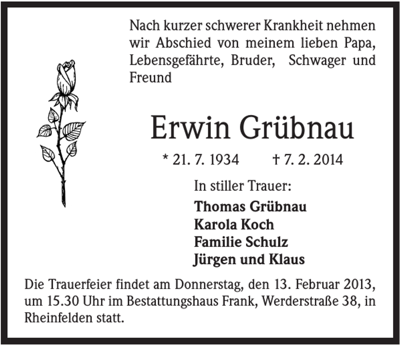 <p>Nach kurzer schwerer Krankheit nehmen<br />wir Abschied von meinem lieben Papa,<br />Lebensgefährte, Bruder, Schwager und<br />Freund</p><p>Erwin Grübnau<br />* 21. 7. 1934</p><p>† 7. 2. 2014</p><p>In stiller Trauer:<br />Thomas Grübnau<br />Karola Koch<br />Familie Schulz<br />Jürgen und Klaus<br />Die Trauerfeier findet am Donnerstag, den 13. Februar 2013,<br />um 15.30 Uhr im Bestattungshaus Frank, Werderstraße 38, in<br />Rheinfelden statt.</p>