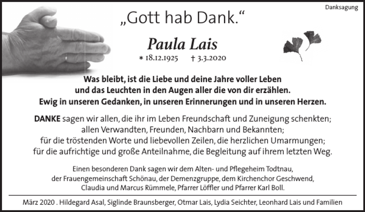 <p>„Gott hab Dank.“</p><p>Danksagung</p><p>Paula Lais<br />* 18.12.1925</p><p>† 3.3.2020</p><p>Was bleibt, ist die Liebe und deine Jahre voller Leben<br />und das Leuchten in den Augen aller die von dir erzählen.<br />Ewig in unseren Gedanken, in unseren Erinnerungen und in unseren Herzen.<br />DANKE sagen wir allen, die ihr im Leben Freundschaft und Zuneigung schenkten;<br />allen Verwandten, Freunden, Nachbarn und Bekannten;<br />für die tröstenden Worte und liebevollen Zeilen, die herzlichen Umarmungen;<br />für die aufrichtige und große Anteilnahme, die Begleitung auf ihrem letzten Weg.<br />Einen besonderen Dank sagen wir dem Alten- und Pflegeheim Todtnau,<br />der Frauengemeinschaft Schönau, der Demenzgruppe, dem Kirchenchor Geschwend,<br />Claudia und Marcus Rümmele, Pfarrer Löffler und Pfarrer Karl Boll.<br />März 2020 . Hildegard Asal, Siglinde Braunsberger, Otmar Lais, Lydia Seichter, Leonhard Lais und Familien</p>