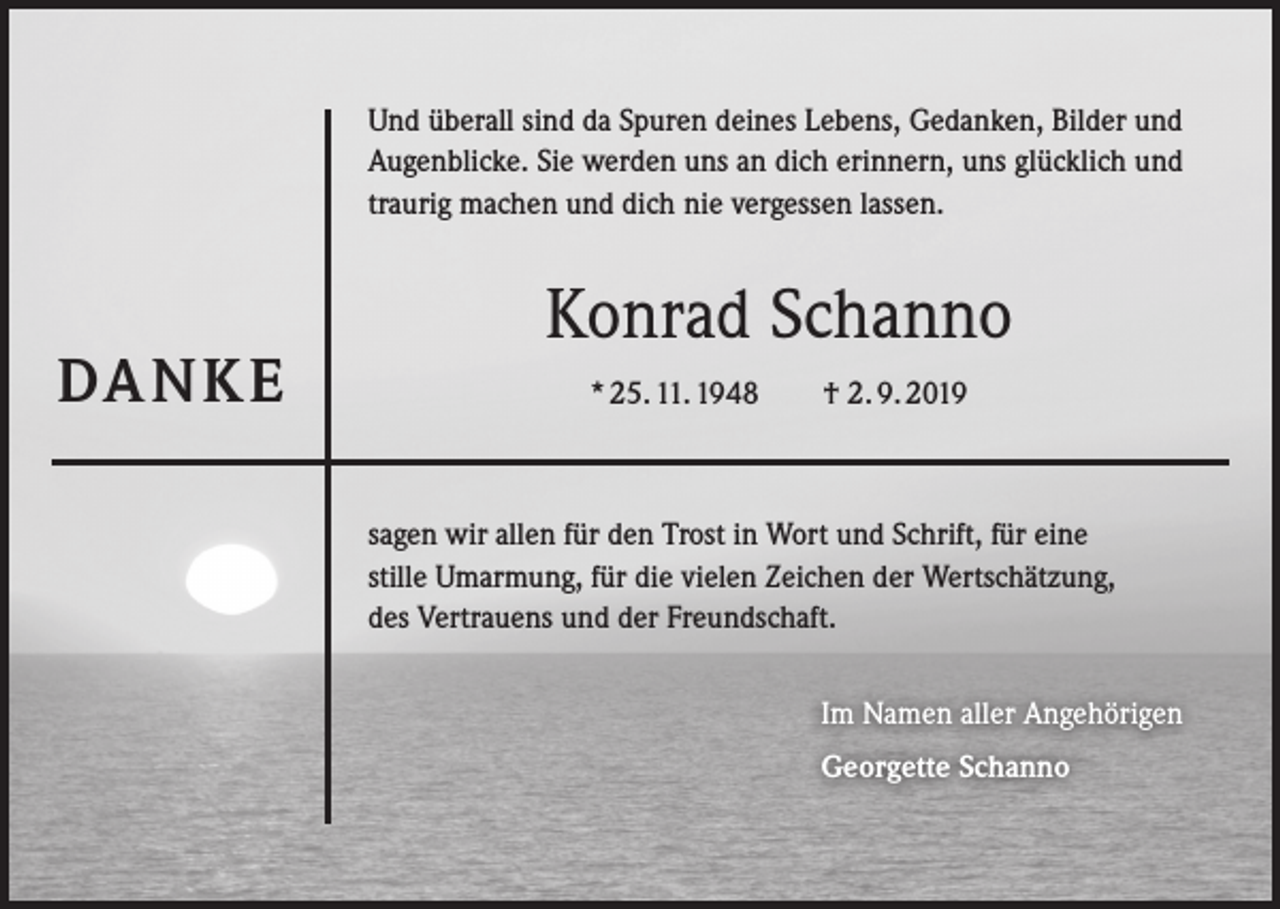 <p>Und überall sind da Spuren deines Lebens, Gedanken, Bilder und<br />Augenblicke. Sie werden uns an dich erinnern, uns glücklich und<br />traurig machen und dich nie vergessen lassen.</p><p>DA N K E</p><p>Konrad Schanno<br />* 25. 11. 1948</p><p>† 2. 9. 2019</p><p>sagen wir allen für den Trost in Wort und Schrift, für eine<br />stille Umarmung, für die vielen Zeichen der Wertschätzung,<br />des Vertrauens und der Freundschaft.<br />Im Namen aller Angehörigen<br />Georgette Schanno</p>