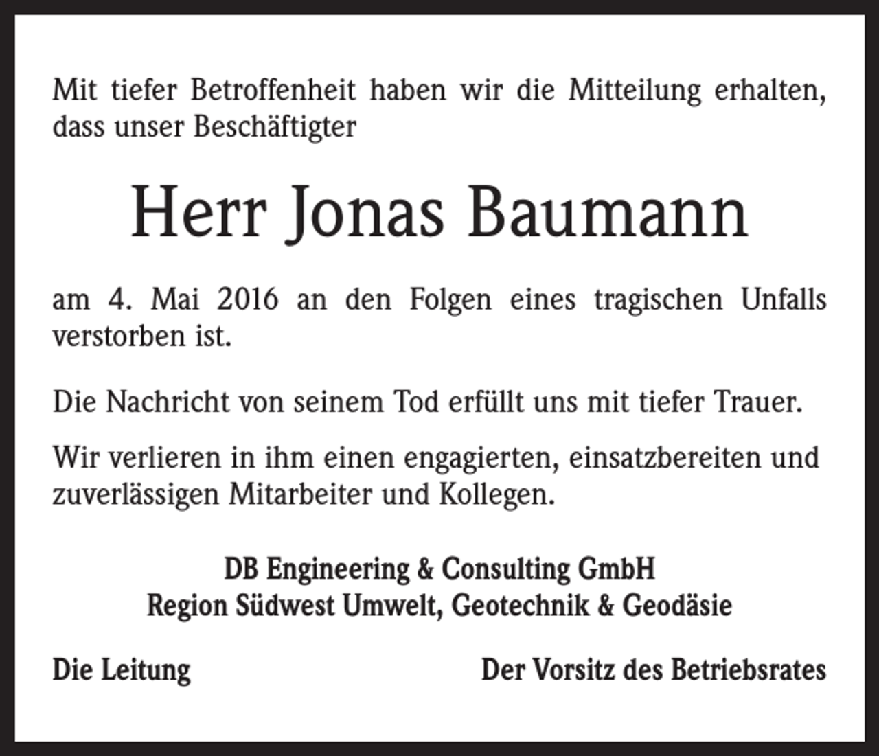<p>Mit tiefer Betroffenheit haben wir die Mitteilung erhalten,<br />dass unser Beschäftigter</p><p>Herr Jonas Baumann<br />am 4. Mai 2016 an den Folgen eines tragischen Unfalls<br />verstorben ist.<br />Die Nachricht von seinem Tod erfüllt uns mit tiefer Trauer.<br />Wir verlieren in ihm einen engagierten, einsatzbereiten und<br />zuverlässigen Mitarbeiter und Kollegen.<br />DB Engineering &amp; Consulting GmbH<br />Region Südwest Umwelt, Geotechnik &amp; Geodäsie<br />Die Leitung</p><p>Der Vorsitz des Betriebsrates</p>