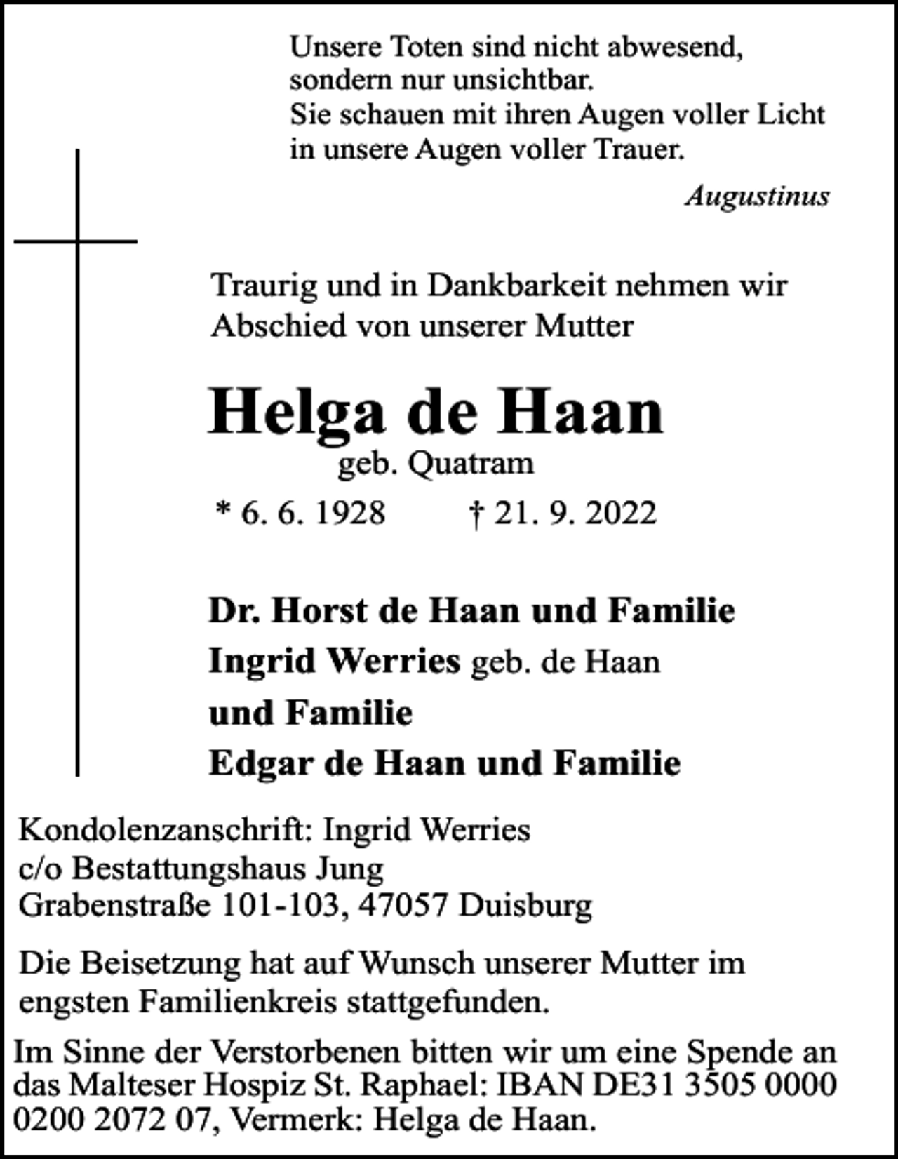 <p>Unsere Toten sind nicht abwesend,<br />sondern nur unsichtbar.<br />Sie schauen mit ihren Augen voller Licht<br />in unsere Augen voller Trauer.<br />Augustinus</p><p>Traurig und in Dankbarkeit nehmen wir<br />Abschied von unserer Mutter</p><p>Helga de Haan<br />geb. Quatram<br />* 6. 6. 1928<br />† 21. 9. 2022</p><p>Dr. Horst de Haan und Familie<br />Ingrid Werries geb. de Haan<br />und Familie<br />Edgar de Haan und Familie<br />Kondolenzanschrift: Ingrid Werries<br />c/o Bestattungshaus Jung<br />Grabenstraße 101-103, 47057 Duisburg<br />Die Beisetzung hat auf Wunsch unserer Mutter im<br />engsten Familienkreis stattgefunden.<br />Im Sinne der Verstorbenen bitten wir um eine Spende an<br />das Malteser Hospiz St. Raphael: IBAN DE31 3505 000200 2072 07, Vermerk: Helga de Haan.</p>