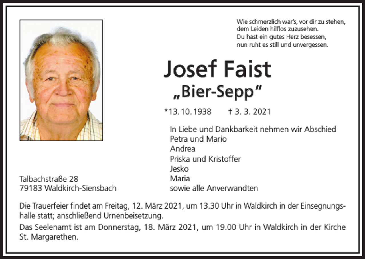 <p>Wie schmerzlich war’s, vor dir zu stehen,<br />dem Leiden hilflos zuzusehen.<br />Du hast ein gutes Herz besessen,<br />nun ruht es still und unvergessen.</p><p>Josef Faist<br />„Bier-Sepp“</p><p>*13. 10. 1938 † 3. 3. 2021</p><p>Talbachstraße 28<br />79183 Waldkirch-Siensbach</p><p>In Liebe und Dankbarkeit nehmen wir Abschied<br />Petra und Mario<br />Andrea<br />Priska und Kristoffer<br />Jesko<br />Maria<br />sowie alle Anverwandten</p><p>Die Trauerfeier findet am Freitag, 12. März 2021, um 13.30 Uhr in Waldkirch in der Einsegnungshalle statt; anschließend Urnenbeisetzung.<br />Das Seelenamt ist am Donnerstag, 18. März 2021, um 19.00 Uhr in Waldkirch in der Kirche<br />St. Margarethen.</p>