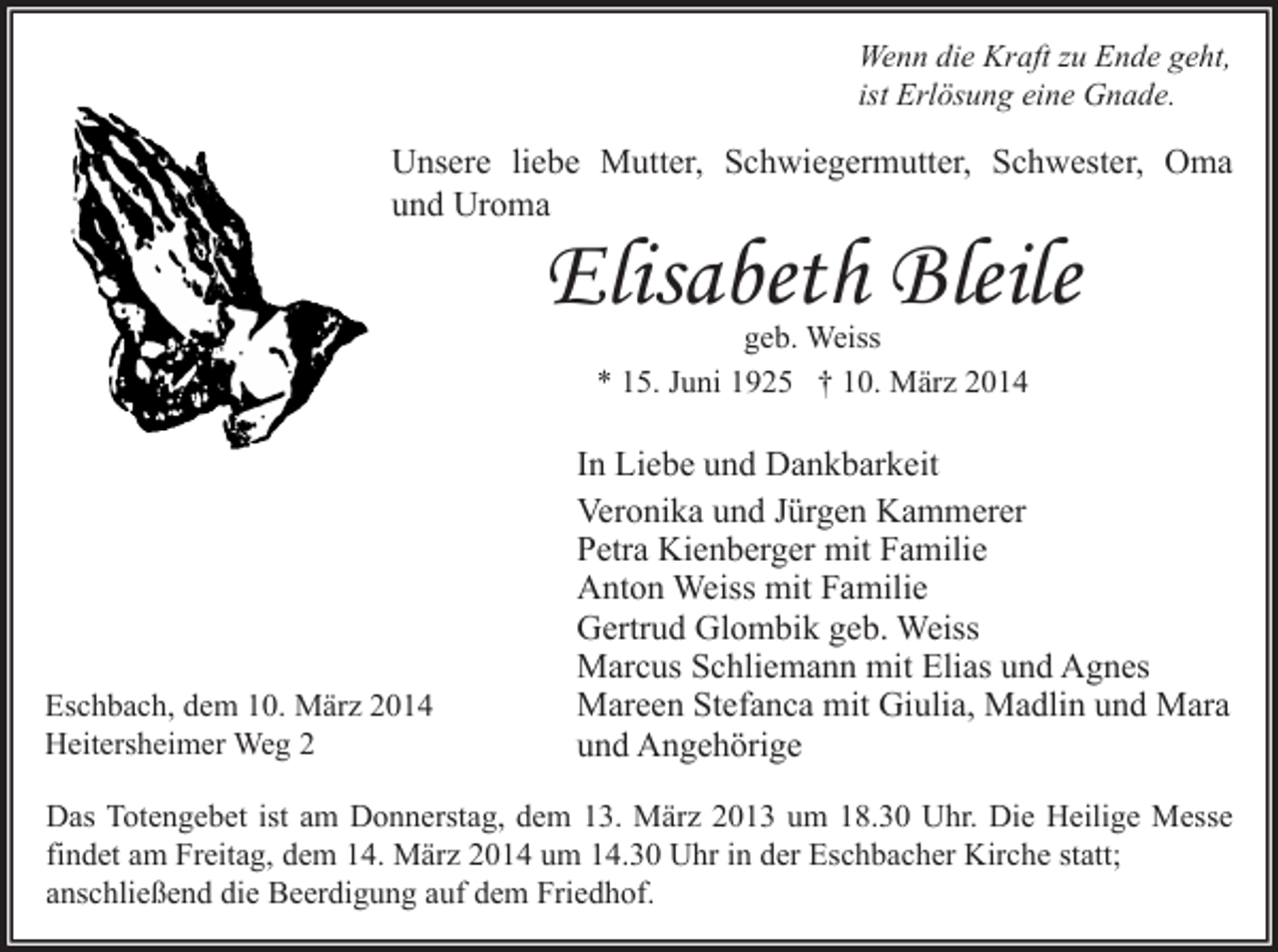 <p>Wenn die Kraft zu Ende geht,<br />ist Erlösung eine Gnade.</p><p>Unsere liebe Mutter, Schwiegermutter, Schwester, Oma<br />und Uroma</p><p>Elisabeth Bleile<br />geb. Weiss<br />* 15. Juni 1925 † 10. März 2014</p><p>Eschbach, dem 10. März 2014<br />Heitersheimer Weg 2</p><p>In Liebe und Dankbarkeit<br />Veronika und Jürgen Kammerer<br />Petra Kienberger mit Familie<br />Anton Weiss mit Familie<br />Gertrud Glombik geb. Weiss<br />Marcus Schliemann mit Elias und Agnes<br />Mareen Stefanca mit Giulia, Madlin und Mara<br />und Angehörige</p><p>Das Totengebet ist am Donnerstag, dem 13. März 2013 um 18.30 Uhr. Die Heilige Messe<br />findet am Freitag, dem 14. März 2014 um 14.30 Uhr in der Eschbacher Kirche statt;<br />anschließend die Beerdigung auf dem Friedhof.</p>