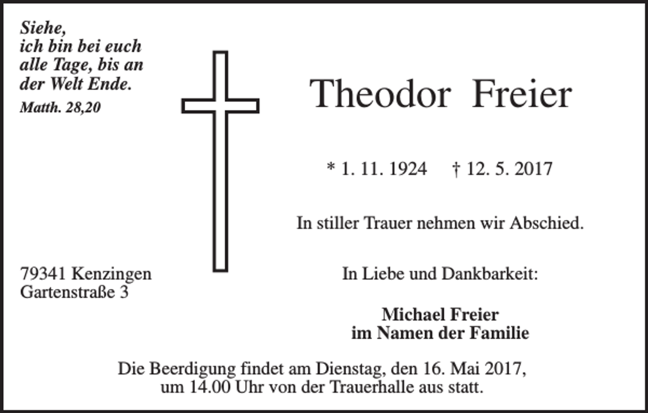 <p>Siehe,<br />ich bin bei euch<br />alle Tage, bis an<br />der Welt Ende.<br />Matth. 28,20</p><p>Theodor Freier<br />* 1. 11. 1924</p><p>† 12. 5. 2017</p><p>In stiller Trauer nehmen wir Abschied.<br />79341 Kenzingen<br />Gartenstraße 3</p><p>In Liebe und Dankbarkeit:<br />Michael Freier<br />im Namen der Familie</p><p>Die Beerdigung findet am Dienstag, den 16. Mai 2017,<br />um 14.00 Uhr von der Trauerhalle aus statt.</p>
