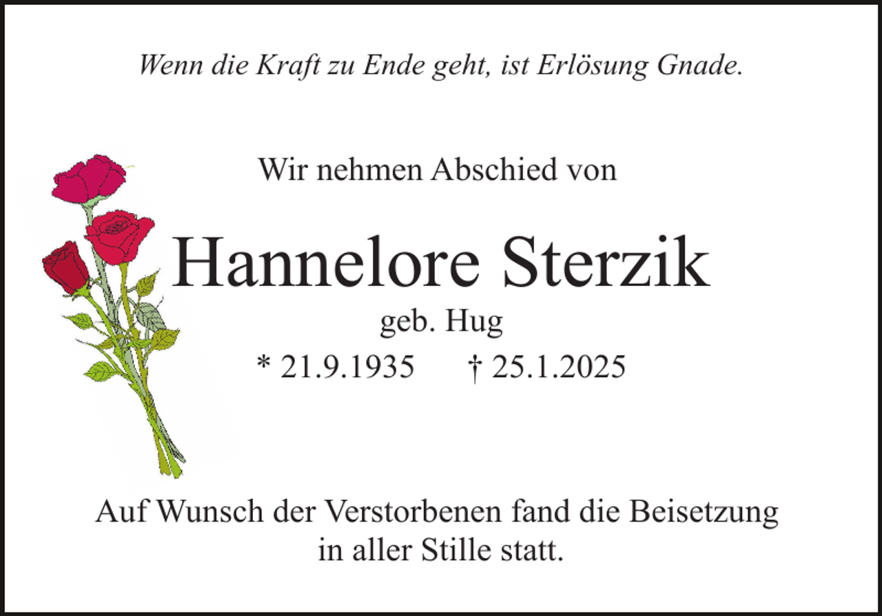 <p>Wenn die Kraft zu Ende geht, ist Erlösung Gnade.</p><p>Wir nehmen Abschied von</p><p>Hannelore Sterzik<br />geb. Hug<br />* 21.9.1935<br />† 25.1.2025</p><p>Auf Wunsch der Verstorbenen fand die Beisetzung<br />in aller Stille statt.</p>