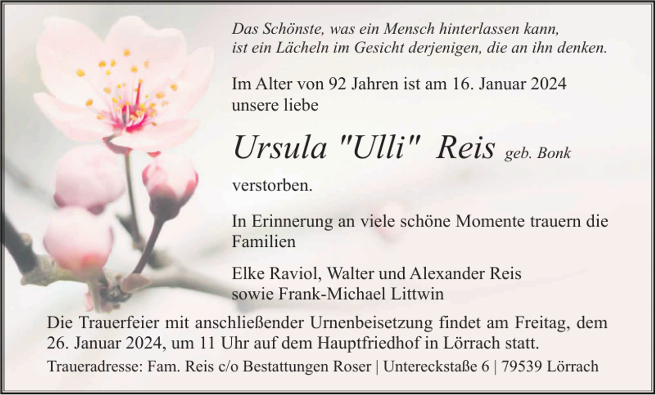 <p>Das Schönste, was ein Mensch hinterlassen kann,<br />ist ein Lächeln im Gesicht derjenigen, die an ihn denken.</p><p>Im Alter von 92 Jahren ist am 16. Januar 2024<br />unsere liebe</p><p>Ursula "Ulli" Reis geb. Bonk<br />verstorben.<br />In Erinnerung an viele schöne Momente trauern die<br />Familien<br />Elke Raviol, Walter und Alexander Reis<br />sowie Frank-Michael Littwin<br />Die Trauerfeier mit anschließender Urnenbeisetzung findet am Freitag, dem<br />26. Januar 2024, um 11 Uhr auf dem Hauptfriedhof in Lörrach statt.<br />Traueradresse: Fam. Reis c/o Bestattungen Roser | Untereckstaße 6 | 79539 Lörrach</p>