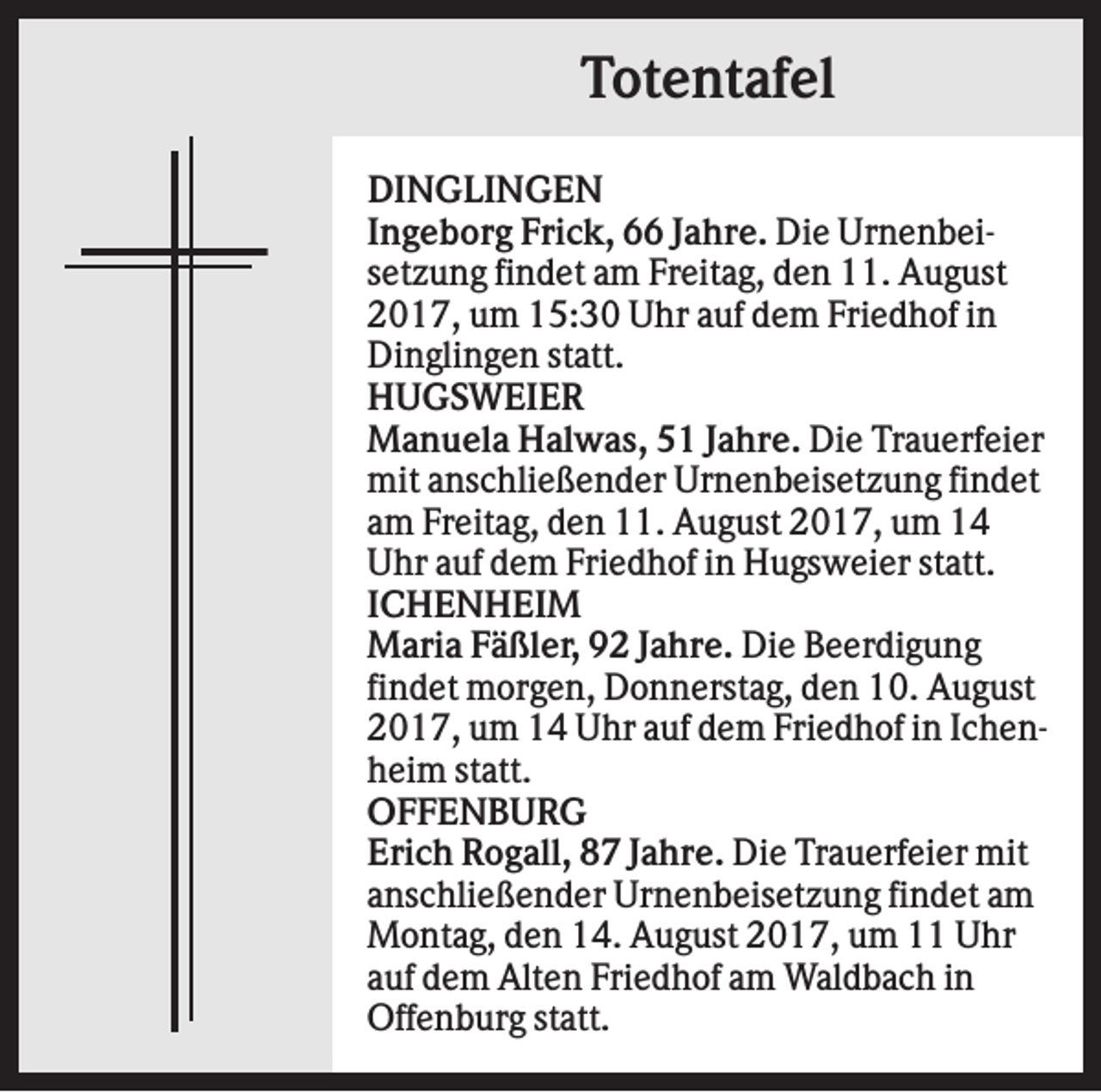 <p>Totentafel<br />DINGLINGEN<br />Ingeborg Frick, 66 Jahre. Die Urnenbeisetzung findet am Freitag, den 11. August<br />2017, um 15:30 Uhr auf dem Friedhof in<br />Dinglingen statt.<br />HUGSWEIER<br />Manuela Halwas, 51 Jahre. Die Trauerfeier<br />mit anschließender Urnenbeisetzung findet<br />am Freitag, den 11. August 2017, um 14<br />Uhr auf dem Friedhof in Hugsweier statt.<br />ICHENHEIM<br />Maria Fäßler, 92 Jahre. Die Beerdigung<br />findet morgen, Donnerstag, den 10. August<br />2017, um 14 Uhr auf dem Friedhof in Ichenheim statt.<br />OFFENBURG<br />Erich Rogall, 87 Jahre. Die Trauerfeier mit<br />anschließender Urnenbeisetzung findet am<br />Montag, den 14. August 2017, um 11 Uhr<br />auf dem Alten Friedhof am Waldbach in<br />Offenburg statt.</p>