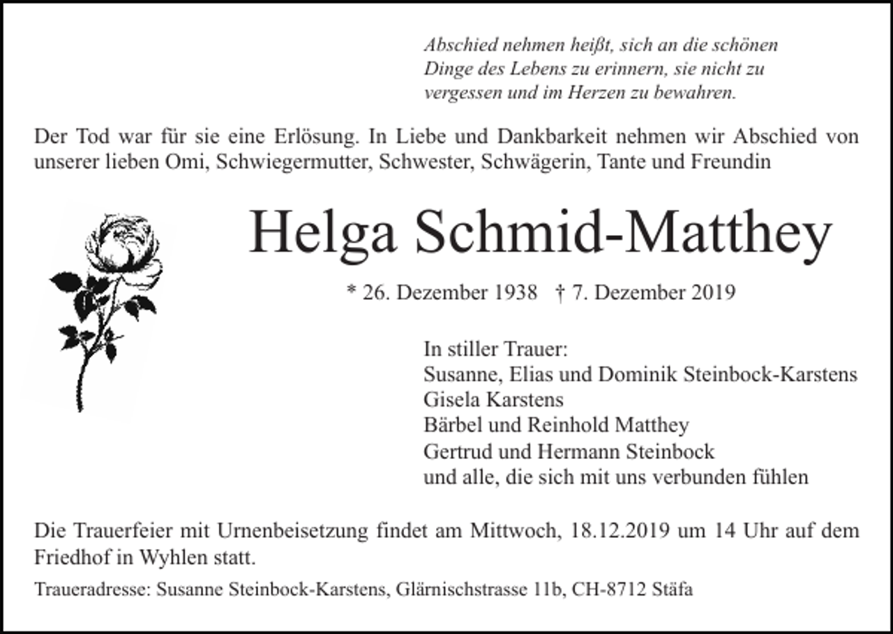<p>Abschied nehmen heißt, sich an die schönen<br />Dinge des Lebens zu erinnern, sie nicht zu<br />vergessen und im Herzen zu bewahren.</p><p>Der Tod war für sie eine Erlösung. In Liebe und Dankbarkeit nehmen wir Abschied von<br />unserer lieben Omi, Schwiegermutter, Schwester, Schwägerin, Tante und Freundin</p><p>Helga Schmid-Matthey<br />* 26. Dezember 1938 † 7. Dezember 2019<br />In stiller Trauer:<br />Susanne, Elias und Dominik Steinbock-Karstens<br />Gisela Karstens<br />Bärbel und Reinhold Matthey<br />Gertrud und Hermann Steinbock<br />und alle, die sich mit uns verbunden fühlen<br />Die Trauerfeier mit Urnenbeisetzung findet am Mittwoch, 18.12.2019 um 14 Uhr auf dem<br />Friedhof in Wyhlen statt.<br />Traueradresse: Susanne Steinbock-Karstens, Glärnischstrasse 11b, CH-8712 Stäfa</p>