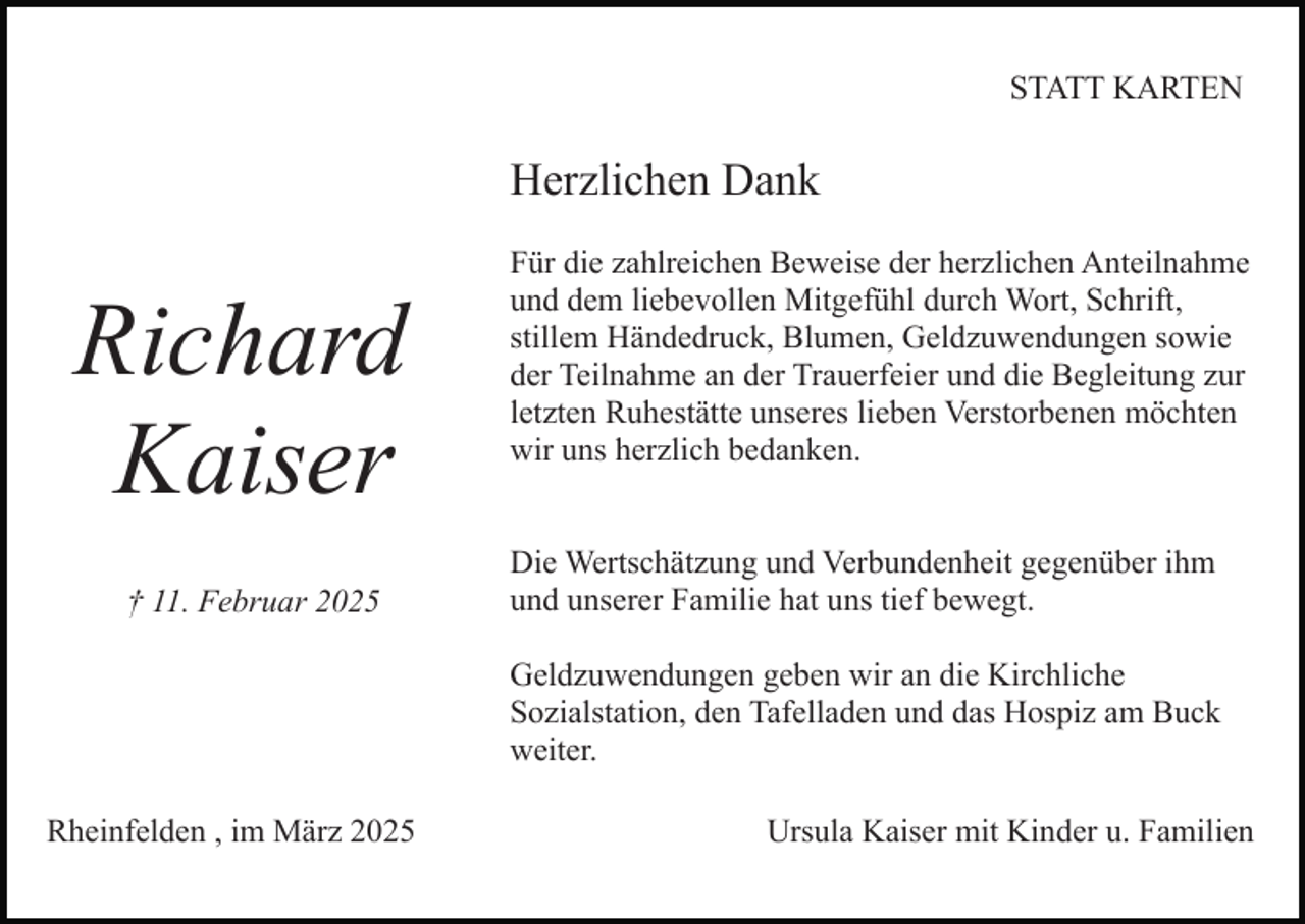 <p>STATT KARTEN</p><p>Herzlichen Dank</p><p>Richard<br />Kaiser<br />† 11. Februar 2025</p><p>Für die zahlreichen Beweise der herzlichen Anteilnahme<br />und dem liebevollen Mitgefühl durch Wort, Schrift,<br />stillem Händedruck, Blumen, Geldzuwendungen sowie<br />der Teilnahme an der Trauerfeier und die Begleitung zur<br />letzten Ruhestätte unseres lieben Verstorbenen möchten<br />wir uns herzlich bedanken.<br />Die Wertschätzung und Verbundenheit gegenüber ihm<br />und unserer Familie hat uns tief bewegt.<br />Geldzuwendungen geben wir an die Kirchliche<br />Sozialstation, den Tafelladen und das Hospiz am Buck<br />weiter.</p><p>Rheinfelden , im März 2025</p><p>Ursula Kaiser mit Kinder u. Familien</p>