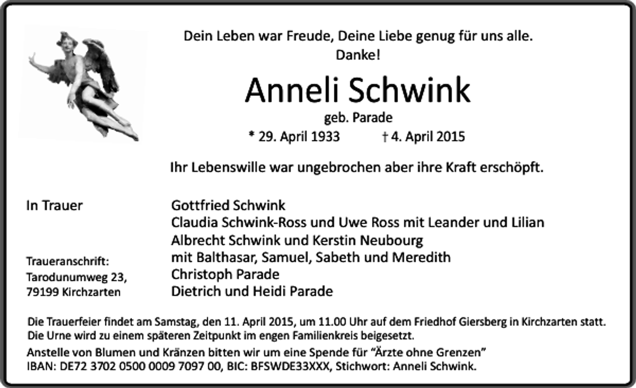 <p>Dein Leben war Freude, Deine Liebe genug für uns alle.<br />Danke!</p><p>Anneli Schwink<br />geb. Parade<br />* 29. April 1933<br />4. April 2015</p><p>Ihr Lebenswille war ungebrochen aber ihre Kraft erschöpft.<br />In Trauer</p><p>Traueranschrift:<br />Tarodunumweg 23,<br />79199 Kirchzarten</p><p>Gottfried Schwink<br />Claudia Schwink-Ross und Uwe Ross mit Leander und Lilian<br />Albrecht Schwink und Kerstin Neubourg<br />mit Balthasar, Samuel, Sabeth und Meredith<br />Christoph Parade<br />Dietrich und Heidi Parade</p><p>Die Trauerfeier findet am Samstag, den 11. April 2015, um 11.00 Uhr auf dem Friedhof Giersberg in Kirchzarten statt.<br />Die Urne wird zu einem späteren Zeitpunkt im engen Familienkreis beigesetzt.<br />Anstelle von Blumen und Kränzen bitten wir um eine Spende für “Ärzte ohne Grenzen”<br />IBAN: DE72 3702 0509 7097 00, BIC: BFSWDE33XXX, Stichwort: Anneli Schwink.</p>