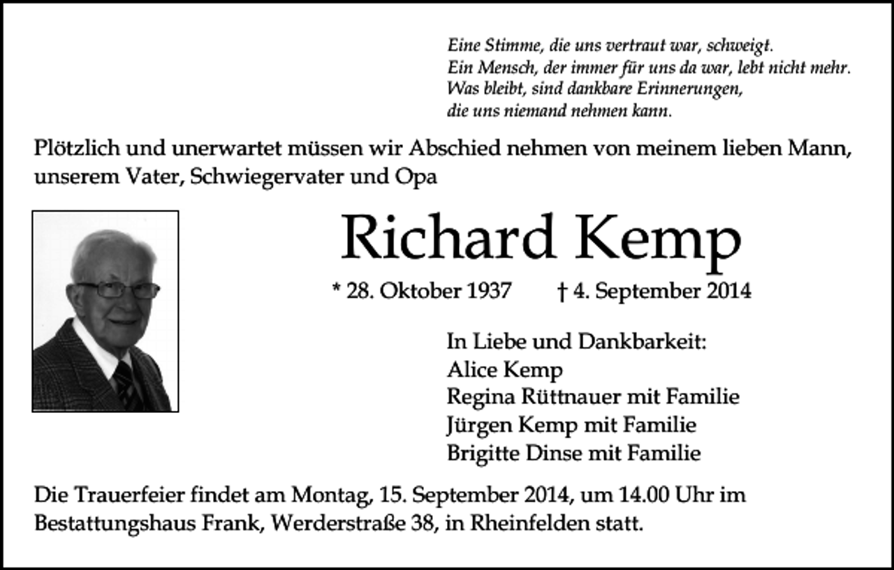 <p>Eine Stimme, die uns vertraut war, schweigt.<br />Ein Mensch, der immer für uns da war, lebt nicht mehr.<br />Was bleibt, sind dankbare Erinnerungen,<br />die uns niemand nehmen kann.</p><p>Plötzlich und unerwartet müssen wir Abschied nehmen von meinem lieben Mann,<br />unserem Vater, Schwiegervater und Opa</p><p>Richard Kemp</p><p>* 28. Oktober 1937</p><p>† 4. September 2014</p><p>In Liebe und Dankbarkeit:<br />Alice Kemp<br />Regina Rüttnauer mit Familie<br />Jürgen Kemp mit Familie<br />Brigitte Dinse mit Familie<br />Die Trauerfeier findet am Montag, 15. September 2014, um 14.00 Uhr im<br />Bestattungshaus Frank, Werderstraße 38, in Rheinfelden statt.</p>