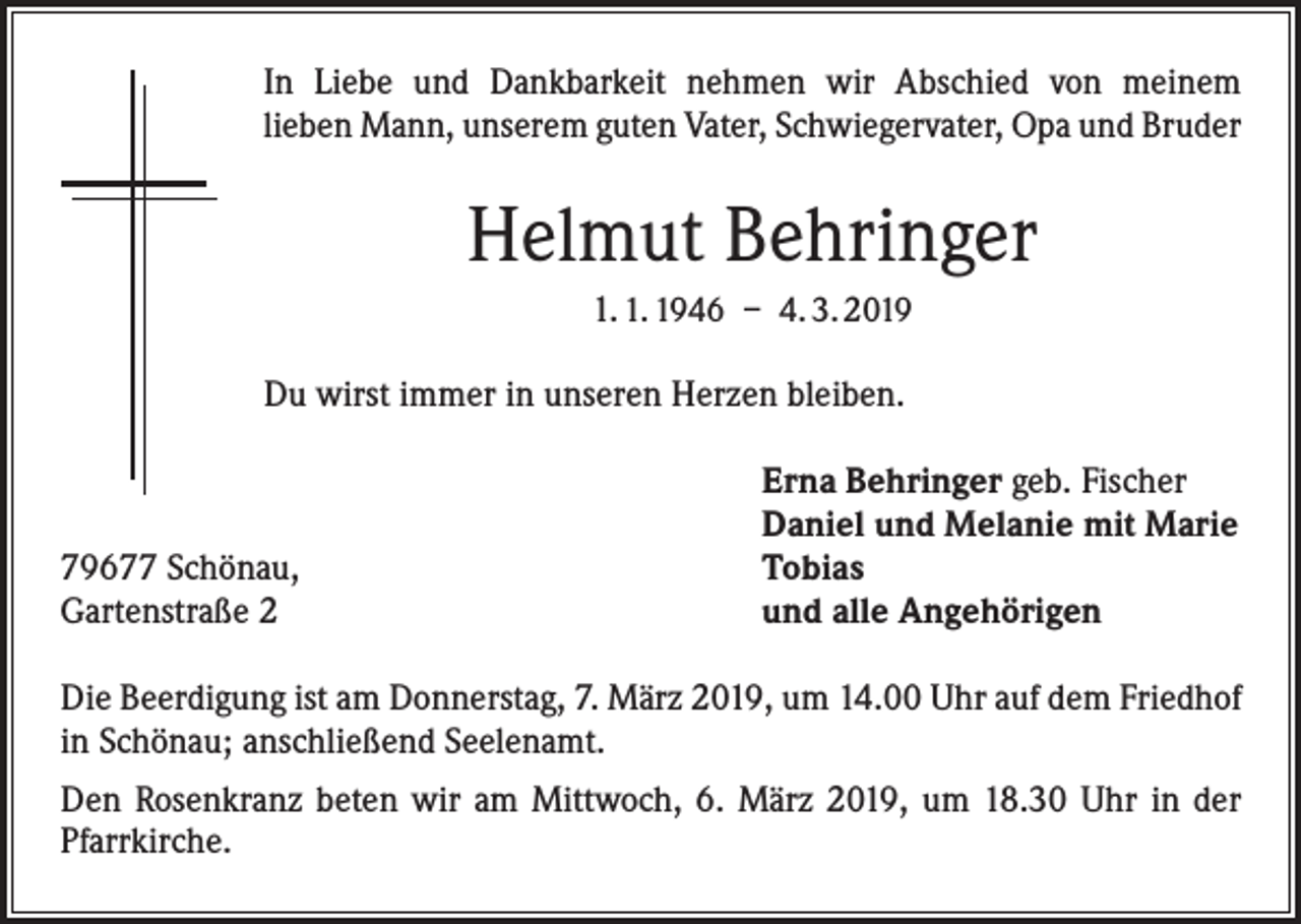 <p>In Liebe und Dankbarkeit nehmen wir Abschied von meinem<br />lieben Mann, unserem guten Vater, Schwiegervater, Opa und Bruder</p><p>Helmut Behringer<br />1. 1. 1946 – 4. 3. 2019<br />Du wirst immer in unseren Herzen bleiben.</p><p>79677 Schönau,<br />Gartenstraße 2</p><p>Erna Behringer geb. Fischer<br />Daniel und Melanie mit Marie<br />Tobias<br />und alle Angehörigen</p><p>Die Beerdigung ist am Donnerstag, 7. März 2019, um 14.00 Uhr auf dem Friedhof<br />in Schönau; anschließend Seelenamt.<br />Den Rosenkranz beten wir am Mittwoch, 6. März 2019, um 18.30 Uhr in der<br />Pfarrkirche.</p>