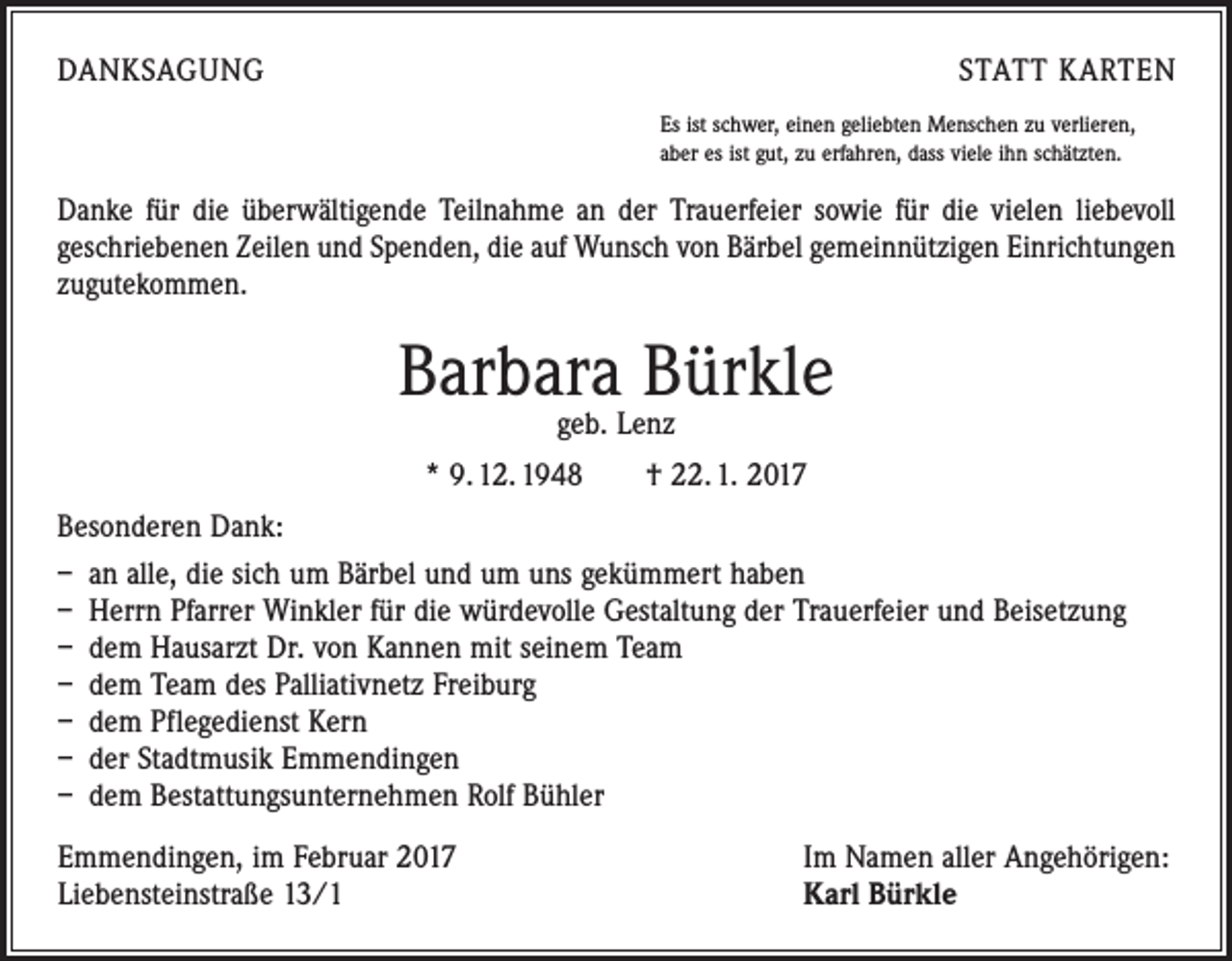 <p>DANKSAGUNG</p><p>STATT KARTEN<br />Es ist schwer, einen geliebten Menschen zu verlieren,<br />aber es ist gut, zu erfahren, dass viele ihn schätzten.</p><p>Danke für die überwältigende Teilnahme an der Trauerfeier sowie für die vielen liebevoll<br />geschriebenen Zeilen und Spenden, die auf Wunsch von Bärbel gemeinnützigen Einrichtungen<br />zugutekommen.</p><p>Barbara Bürkle<br />geb. Lenz</p><p>* 9. 12. 1948 † 22. 1. 2017<br />Besonderen Dank:<br />– an alle, die sich um Bärbel und um uns gekümmert haben<br />– Herrn Pfarrer Winkler für die würdevolle Gestaltung der Trauerfeier und Beisetzung<br />– dem Hausarzt Dr. von Kannen mit seinem Team<br />– dem Team des Palliativnetz Freiburg<br />– dem Pflegedienst Kern<br />– der Stadtmusik Emmendingen<br />– dem Bestattungsunternehmen Rolf Bühler<br />Emmendingen, im Februar 2017<br />Liebensteinstraße 13/1</p><p>Im Namen aller Angehörigen:<br />Karl Bürkle</p>