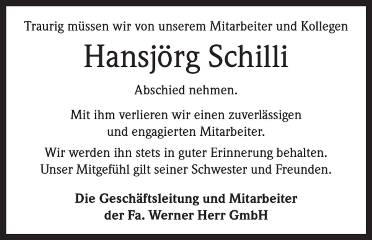<p>Traurig müssen wir von unserem Mitarbeiter und Kollegen</p><p>Hansjörg Schilli<br />Abschied nehmen.<br />Mit ihm verlieren wir einen zuverlässigen<br />und engagierten Mitarbeiter.<br />Wir werden ihn stets in guter Erinnerung behalten.<br />Unser Mitgefühl gilt seiner Schwester und Freunden.<br />Die Geschäftsleitung und Mitarbeiter<br />der Fa. Werner Herr GmbH</p>