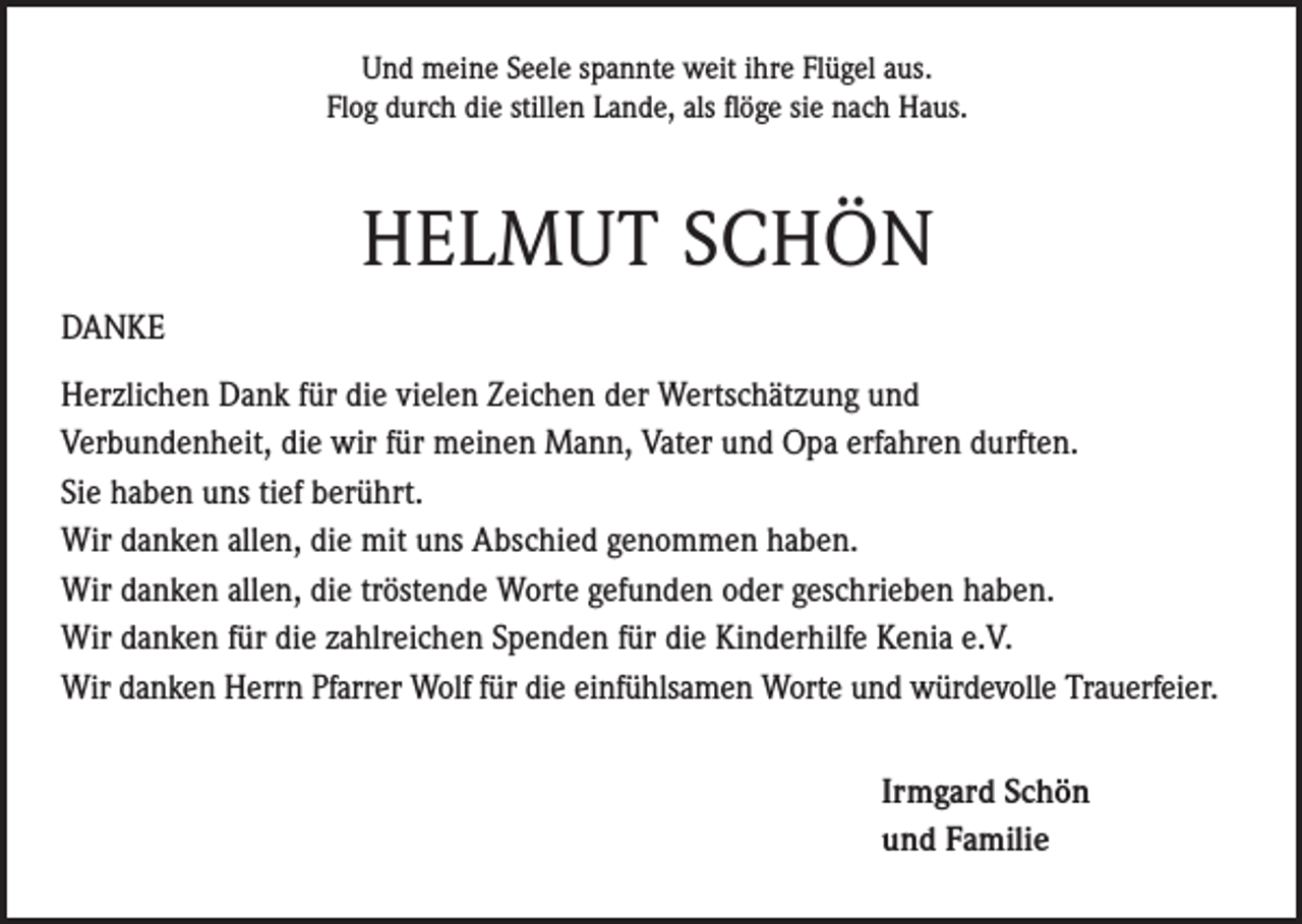 <p>Und meine Seele spannte weit ihre Flügel aus.<br />Flog durch die stillen Lande, als flöge sie nach Haus.</p><p>HELMUT SCHÖN<br />DANKE<br />Herzlichen Dank für die vielen Zeichen der Wertschätzung und<br />Verbundenheit, die wir für meinen Mann, Vater und Opa erfahren durften.<br />Sie haben uns tief berührt.<br />Wir danken allen, die mit uns Abschied genommen haben.<br />Wir danken allen, die tröstende Worte gefunden oder geschrieben haben.<br />Wir danken für die zahlreichen Spenden für die Kinderhilfe Kenia e.V.<br />Wir danken Herrn Pfarrer Wolf für die einfühlsamen Worte und würdevolle Trauerfeier.</p><p>Irmgard Schön<br />und Familie</p>