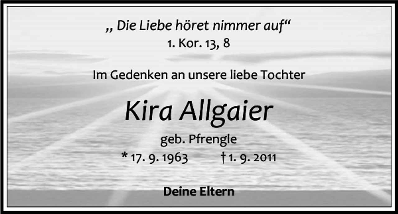 <p>„ Die Liebe höret nimmer auf“<br />1. Kor. 13, 8<br />Im Gedenken an unsere liebe Tochter</p><p>Kira Allgaier<br />geb. Pfrengle<br />* 17. 9. 1963<br />† 1. 9. 2011<br />Deine Eltern</p>