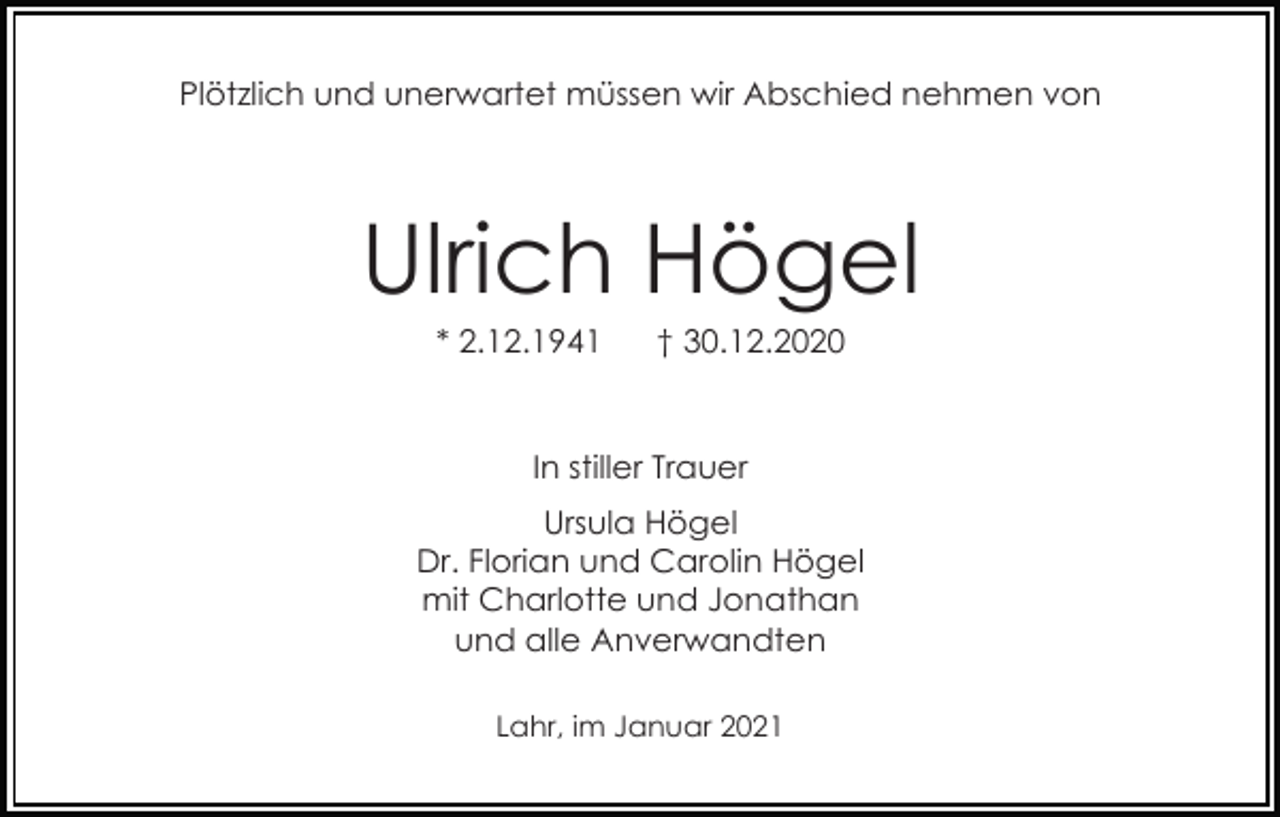 <p>Plötzlich und unerwartet müssen wir Abschied nehmen von</p><p>Ulrich Högel<br />* 2.12.1941</p><p>† 30.12.2020</p><p>In stiller Trauer<br />Ursula Högel<br />Dr. Florian und Carolin Högel<br />mit Charlotte und Jonathan<br />und alle Anverwandten<br />Lahr, im Januar 2021</p>
