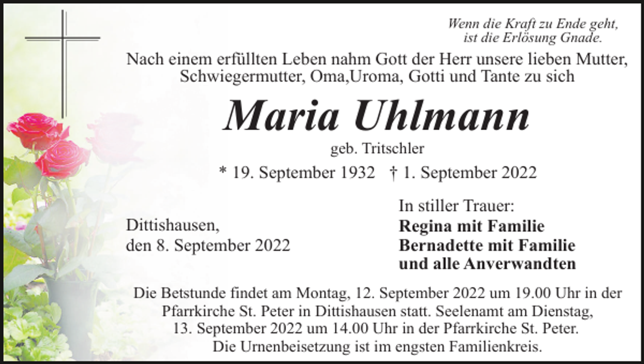 <p>Wenn die Kraft zu Ende geht,<br />ist die Erlösung Gnade.</p><p>Nach einem erfüllten Leben nahm Gott der Herr unsere lieben Mutter,<br />Schwiegermutter, Oma,Uroma, Gotti und Tante zu sich</p><p>Maria Uhlmann<br />geb. Tritschler</p><p>* 19. September 1932 † 1. September 2022<br />Dittishausen,<br />den 8. September 2022</p><p>In stiller Trauer:<br />Regina mit Familie<br />Bernadette mit Familie<br />und alle Anverwandten</p><p>Die Betstunde findet am Montag, 12. September 2022 um 19.00 Uhr in der<br />Pfarrkirche St. Peter in Dittishausen statt. Seelenamt am Dienstag,<br />13. September 2022 um 14.00 Uhr in der Pfarrkirche St. Peter.<br />Die Urnenbeisetzung ist im engsten Familienkreis.</p>