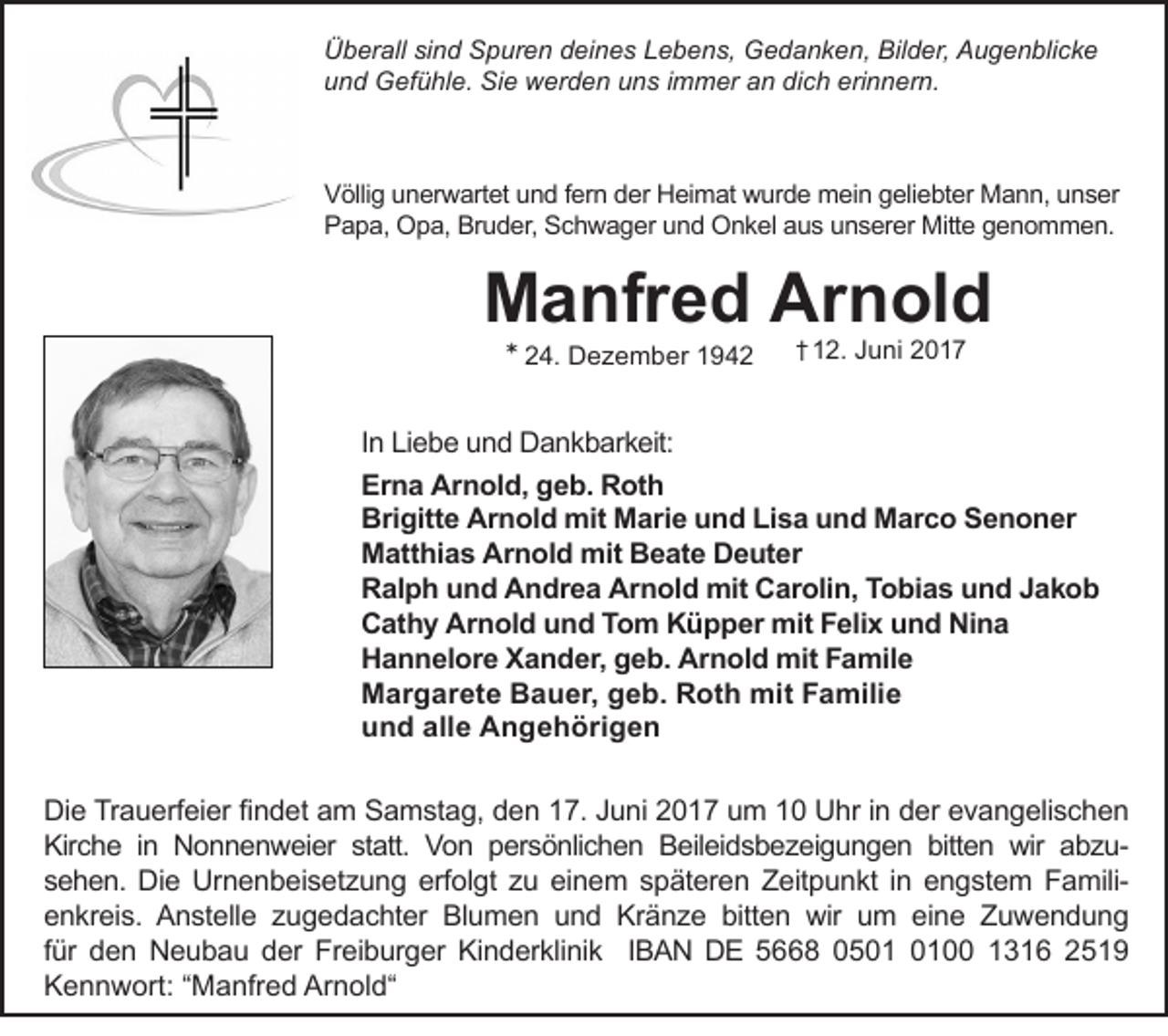 <p>Überall sind Spuren deines Lebens, Gedanken, Bilder, Augenblicke<br />und Gefühle. Sie werden uns immer an dich erinnern.</p><p>Völlig unerwartet und fern der Heimat wurde mein geliebter Mann, unser<br />Papa, Opa, Bruder, Schwager und Onkel aus unserer Mitte genommen.</p><p>Manfred Arnold<br />* 24. Dezember 1942</p><p>† 12. Juni 2017</p><p>In Liebe und Dankbarkeit:<br />Erna Arnold, geb. Roth<br />Brigitte Arnold mit Marie und Lisa und Marco Senoner<br />Matthias Arnold mit Beate Deuter<br />Ralph und Andrea Arnold mit Carolin, Tobias und Jakob<br />Cathy Arnold und Tom Küpper mit Felix und Nina<br />Hannelore Xander, geb. Arnold mit Famile<br />Margarete Bauer, geb. Roth mit Familie<br />und alle Angehörigen<br />Die Trauerfeier findet am Samstag, den 17. Juni 2017 um 10 Uhr in der evangelischen<br />Kirche in Nonnenweier statt. Von persönlichen Beileidsbezeigungen bitten wir abzusehen. Die Urnenbeisetzung erfolgt zu einem späteren Zeitpunkt in engstem Familienkreis. Anstelle zugedachter Blumen und Kränze bitten wir um eine Zuwendung<br />für den Neubau der Freiburger Kinderklinik IBAN DE 5668 0500 1316 2519<br />Kennwort: “Manfred Arnold“</p>