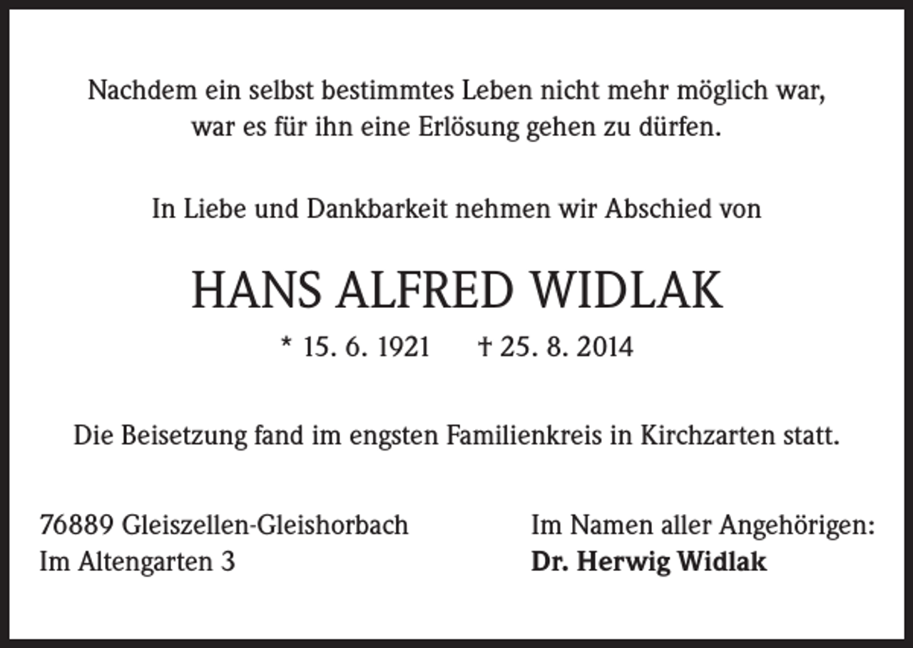 <p>Nachdem ein selbst bestimmtes Leben nicht mehr möglich war,<br />war es für ihn eine Erlösung gehen zu dürfen.<br />In Liebe und Dankbarkeit nehmen wir Abschied von</p><p>HANS ALFRED WIDLAK<br />* 15. 6. 1921 † 25. 8. 2014<br />Die Beisetzung fand im engsten Familienkreis in Kirchzarten statt.<br />76889 Gleiszellen-Gleishorbach<br />Im Altengarten 3</p><p>Im Namen aller Angehörigen:<br />Dr. Herwig Widlak</p>
