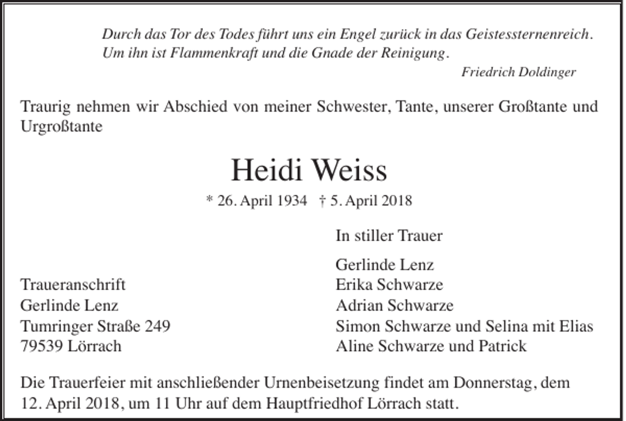 <p>DDurch<br />ur c h das<br />d as Tor<br />Tor ddes<br />es Todes<br />T o d es fführt<br />ü hr t uns<br />u ns ein<br />ei n Engel<br />E n g el zurück<br />z ur ü c k iinn das<br />d as Geistessternenreich.<br />G eist esst er n e nrei c h.<br />UUm<br />m i ihn<br />h n ist<br />ist FlFlammenkraft<br />a m m e n kr aft uund<br />n d didie<br />e GGnade<br />n a d e dder<br />er RReinigung.<br />ei ni g u n g.<br />Friedrich<br />Fri e dri c h Doldinger<br />D ol di n g er</p><p>T r a uri g nehmen<br />n e h m e n wir<br />wir AAbschied<br />bs c hi e d vvon<br />o n meiner<br />m ei n er SSchwester,<br />c h w est er , Tante,<br />T a nt e, unserer<br />u ns er er Großtante<br />Gr o ßt a nt e und<br />und<br />Traurig<br />Urgroßtante<br />Ur gr o ßt a nt e</p><p>HHeidi<br />ei di WWeiss<br />eiss</p><p>*<br />* 226.<br />6. AApril<br />pril 11934<br />9 3 4 ††5.5. April<br />A pril 22</p><p>IInn stiller<br />still er TTrauer<br />r a u er<br />TTraueranschrift<br />r a u er a ns c hrift<br />GGerlinde<br />erli n d e LLenz<br />e nz<br />TTumringer<br />u mri n g er Straße<br />S tr a ß e<br />79539<br />7 9 5 3 9 Lörrach<br />L örr a c h</p><p>GGerlinde<br />erli n d e LLenz<br />e nz<br />Erika<br />Eri<br />k a SSchwarze<br />c h w ar z e<br />AAdrian<br />dri a n SSchwarze<br />c h w ar z e<br />Simon<br />Si m o n SSchwarze<br />c h w ar z e uund<br />n d SSelina<br />eli n a mit<br />mit Elias<br />Eli as<br />Aline<br />Ali n e SSchwarze<br />c h w ar z e uund<br />n d PPatrick<br />atri c k</p><p>Die<br />findet<br />Di e Trauerfeier<br />T r a u erf ei er mit<br />mit anschließender<br />a ns c hli e ß e n d er Urnenbeisetzung<br />Ur n e n b eis et z u n g fi<br />n d et am<br />a m Donnerstag,<br />D o n n erst a g, dem<br />de m<br />12.<br />1 2. April<br />A pril 22018,<br />0 1 8, uum<br />m 11 Uhr<br />U hr aauf<br />uf ddem<br />e m Hauptfriedhof<br />H a u ptfri e d h of Lörrach<br />L örr a c h ststatt.<br />att.</p>