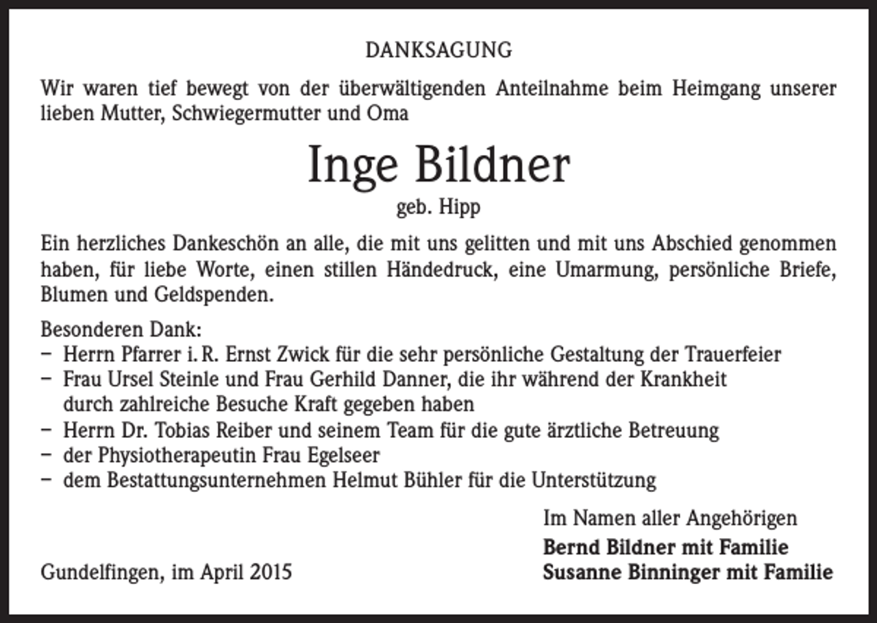 <p>DANKSAGUNG<br />Wir waren tief bewegt von der überwältigenden Anteilnahme beim Heimgang unserer<br />­lieben Mutter, Schwiegermutter und Oma</p><p>Inge Bildner<br />geb. Hipp</p><p>Ein herzliches Dankeschön an alle, die mit uns gelitten und mit uns Abschied genommen<br />haben, für liebe Worte, einen stillen Händedruck, eine Umarmung, persönliche Briefe,<br />Blumen und Geldspenden.<br />Besonderen Dank:<br />– Herrn Pfarrer i. R. Ernst Zwick für die sehr persönliche Gestaltung der Trauerfeier<br />– Frau Ursel Steinle und Frau Gerhild Danner, die ihr während der Krankheit<br />durch ­zahlreiche Besuche Kraft gegeben haben<br />– Herrn Dr. Tobias Reiber und seinem Team für die gute ärztliche Betreuung<br />– der Physiotherapeutin Frau Egelseer<br />– dem Bestattungsunternehmen Helmut Bühler für die Unterstützung</p><p>Gundelfingen, im April 2015</p><p>Im Namen aller Angehörigen<br />Bernd Bildner mit Familie<br />Susanne Binninger mit Familie</p>