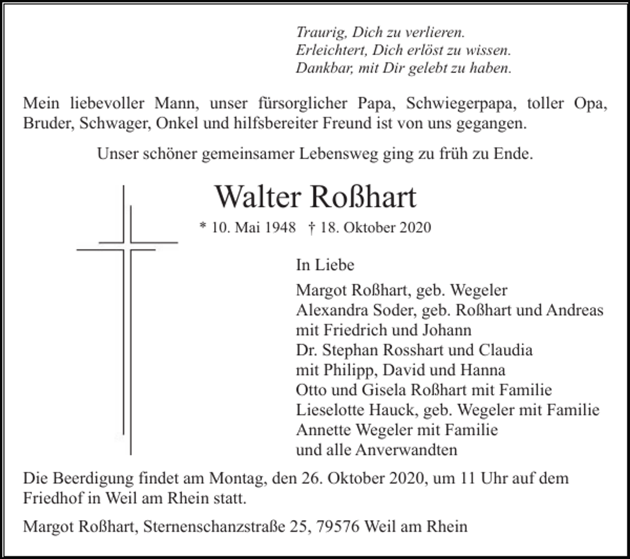 <p>Traurig, Dich zu verlieren.<br />Erleichtert, Dich erlöst zu wissen.<br />Dankbar, mit Dir gelebt zu haben.</p><p>Mein liebevoller Mann, unser fürsorglicher Papa, Schwiegerpapa, toller Opa,<br />Bruder, Schwager, Onkel und hilfsbereiter Freund ist von uns gegangen.<br />Unser schöner gemeinsamer Lebensweg ging zu früh zu Ende.</p><p>Walter Roßhart<br />* 10. Mai 1948 † 18. Oktober 2020</p><p>In Liebe<br />Margot Roßhart, geb. Wegeler<br />Alexandra Soder, geb. Roßhart und Andreas<br />mit Friedrich und Johann<br />Dr. Stephan Rosshart und Claudia<br />mit Philipp, David und Hanna<br />Otto und Gisela Roßhart mit Familie<br />Lieselotte Hauck, geb. Wegeler mit Familie<br />Annette Wegeler mit Familie<br />und alle Anverwandten<br />Die Beerdigung findet am Montag, den 26. Oktober 2020, um 11 Uhr auf dem<br />Friedhof in Weil am Rhein statt.<br />Margot Roßhart, Sternenschanzstraße 25, 79576 Weil am Rhein</p>