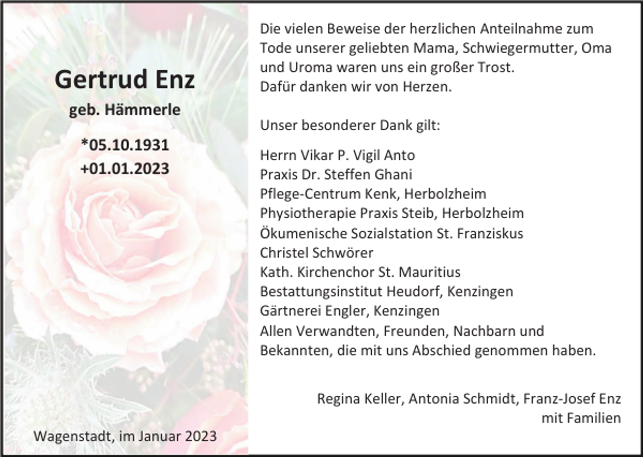 <p>Gertrud Enz<br />geb. Hämmerle<br />*05.10.1931<br />+01.01.2023</p><p>Die vielen Beweise der herzlichen Anteilnahme zum<br />Tode unserer geliebten Mama, Schwiegermutter, Oma<br />und Uroma waren uns ein großer Trost.<br />Dafür danken wir von Herzen.<br />Unser besonderer Dank gilt:<br />Herrn Vikar P. Vigil Anto<br />Praxis Dr. Steffen Ghani<br />Pflege-Centrum Kenk, Herbolzheim<br />Physiotherapie Praxis Steib, Herbolzheim<br />Ökumenische Sozialstation St. Franziskus<br />Christel Schwörer<br />Kath. Kirchenchor St. Mauritius<br />Bestattungsinstitut Heudorf, Kenzingen<br />Gärtnerei Engler, Kenzingen<br />Allen Verwandten, Freunden, Nachbarn und<br />Bekannten, die mit uns Abschied genommen haben.<br />Regina Keller, Antonia Schmidt, Franz-Josef Enz<br />mit Familien</p><p>Wagenstadt, im Januar 2023</p>