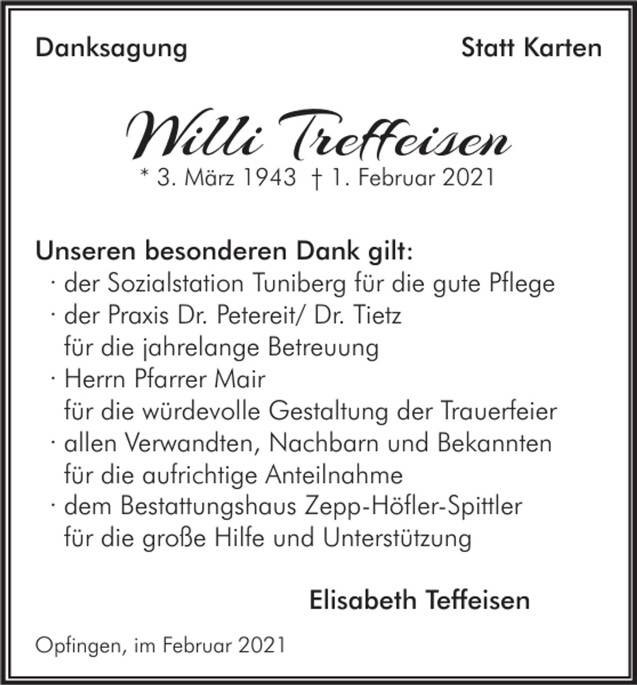<p>Danksagung</p><p>Statt Karten</p><p>Willi Treffeisen<br />* 3. März 1943 † 1. Februar 2021</p><p>Unseren besonderen Dank gilt:<br />∙ der Sozialstation Tuniberg für die gute Pflege<br />∙ der Praxis Dr. Petereit/ Dr. Tietz<br />für die jahrelange Betreuung<br />∙ Herrn Pfarrer Mair<br />für die würdevolle Gestaltung der Trauerfeier<br />∙ allen Verwandten, Nachbarn und Bekannten<br />für die aufrichtige Anteilnahme<br />∙ dem Bestattungshaus Zepp-Höfler-Spittler<br />für die große Hilfe und Unterstützung<br />Elisabeth Teffeisen<br />Opfingen, im Februar 2021</p>