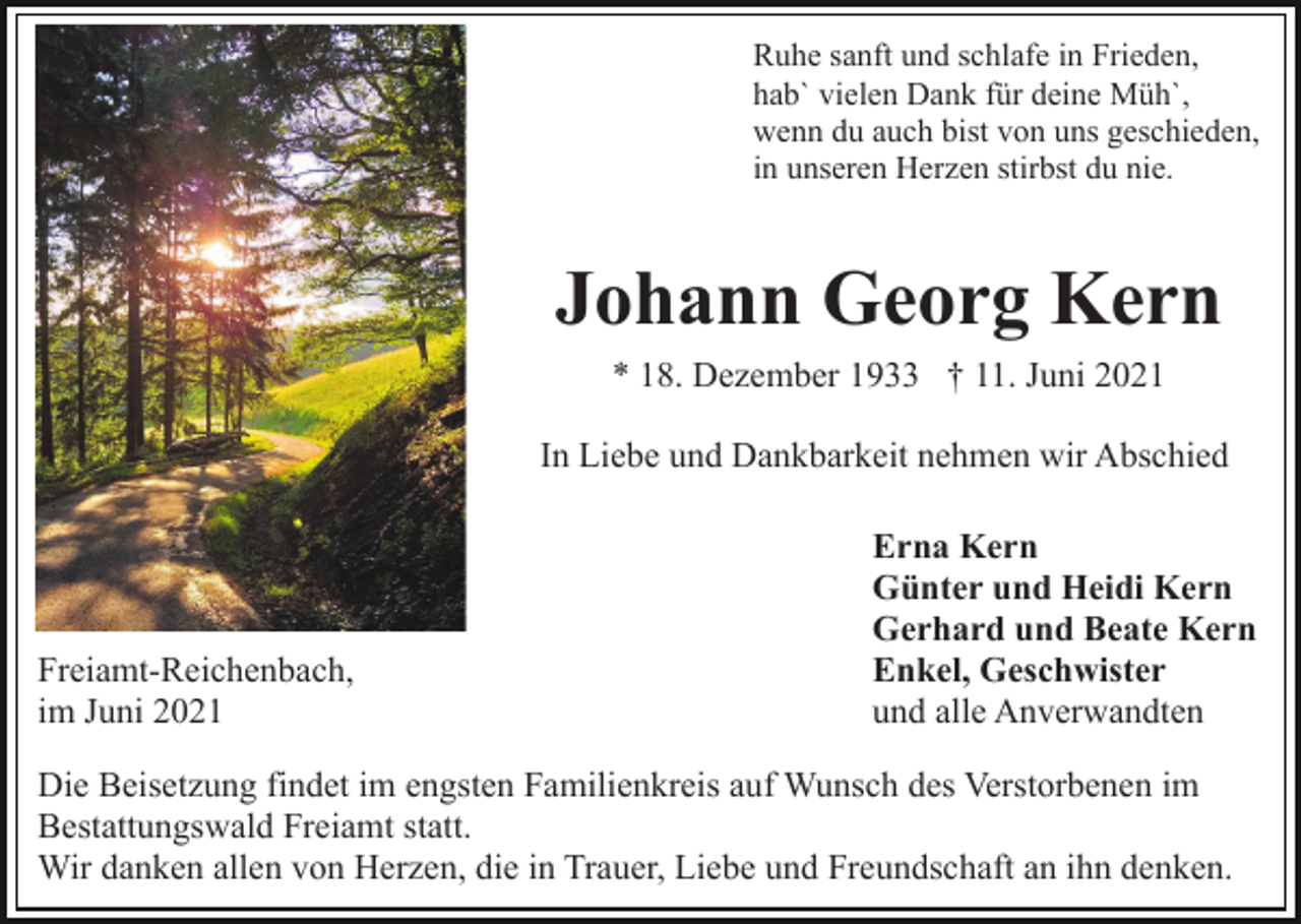 <p>Ruhe sanft und schlafe in Frieden,<br />hab` vielen Dank für deine Müh`,<br />wenn du auch bist von uns geschieden,<br />in unseren Herzen stirbst du nie.</p><p>Johann Georg Kern<br />* 18. Dezember 1933 † 11. Juni 2021<br />In Liebe und Dankbarkeit nehmen wir Abschied</p><p>Freiamt-Reichenbach,<br />im Juni 2021</p><p>Erna Kern<br />Günter und Heidi Kern<br />Gerhard und Beate Kern<br />Enkel, Geschwister<br />und alle Anverwandten</p><p>Die Beisetzung findet im engsten Familienkreis auf Wunsch des Verstorbenen im<br />Bestattungswald Freiamt statt.<br />Wir danken allen von Herzen, die in Trauer, Liebe und Freundschaft an ihn denken.</p>