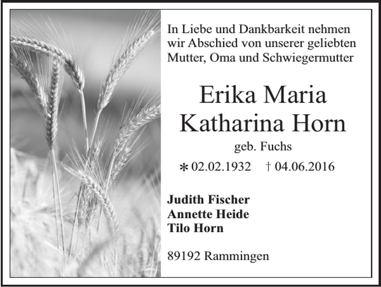 <p>In Liebe und Dankbarkeit nehmen<br />wir Abschied von unserer geliebten<br />Mutter, Oma und Schwiegermutter</p><p>Erika Maria<br />Katharina Horn<br />*</p><p>geb. Fuchs</p><p>02.02.1932</p><p>Judith Fischer<br />Annette Heide<br />Tilo Horn<br />89192 Rammingen</p><p>04.06.2016</p>