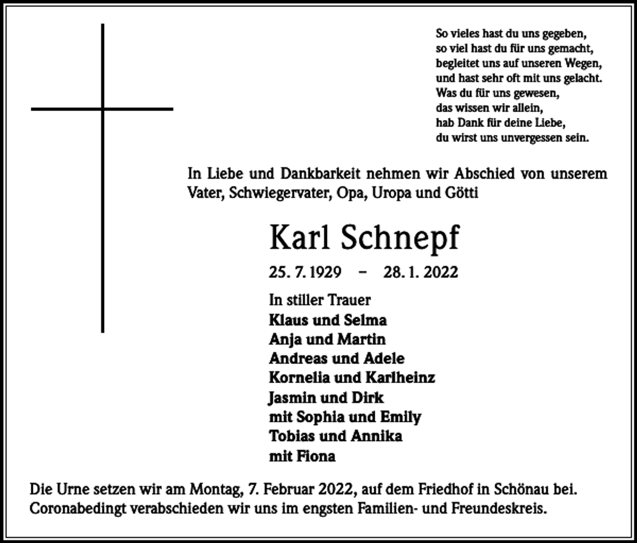 <p>So vieles hast du uns gegeben,<br />so viel hast du für uns gemacht,<br />begleitet uns auf unseren Wegen,<br />und hast sehr oft mit uns gelacht.<br />Was du für uns gewesen,<br />das wissen wir allein,<br />hab Dank für deine Liebe,<br />du wirst uns unvergessen sein.</p><p>In Liebe und Dankbarkeit nehmen wir Abschied von unserem<br />Vater, Schwiegervater, Opa, Uropa und Götti</p><p>Karl Schnepf<br />25. 7. 1929 – 28. 1. 2022<br />In stiller Trauer<br />Klaus und Selma<br />Anja und Martin<br />Andreas und Adele<br />Kornelia und Karlheinz<br />Jasmin und Dirk<br />mit Sophia und Emily<br />Tobias und Annika<br />mit Fiona<br />Die Urne setzen wir am Montag, 7. Februar 2022, auf dem Friedhof in Schönau bei.<br />Coronabedingt verabschieden wir uns im engsten Familien- und Freundeskreis.</p>