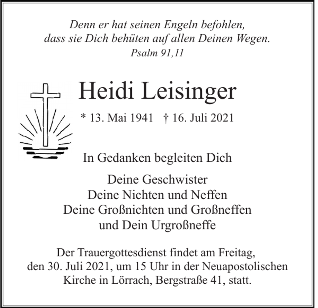 <p>Denn er hat seinen Engeln befohlen,<br />dass sie Dich behüten auf allen Deinen Wegen.<br />Psalm 91,11</p><p>Heidi Leisinger<br />* 13. Mai 1941 † 16. Juli 2021</p><p>In Gedanken begleiten Dich<br />Deine Geschwister<br />Deine Nichten und Neffen<br />Deine Großnichten und Großneffen<br />und Dein Urgroßneffe<br />Der Trauergottesdienst findet am Freitag,<br />den 30. Juli 2021, um 15 Uhr in der Neuapostolischen<br />Kirche in Lörrach, Bergstraße 41, statt.</p>