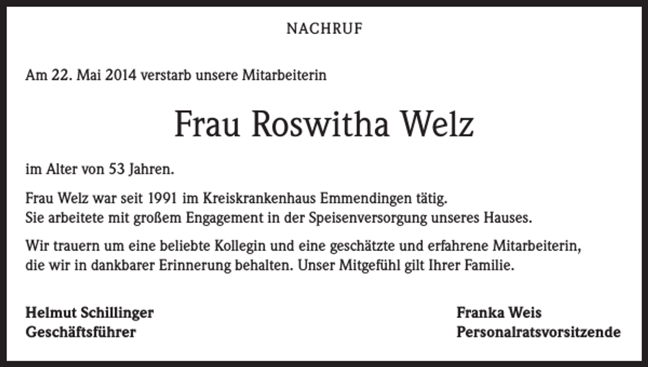 <p>NACHRUF<br />Am 22. Mai 2014 verstarb unsere Mitarbeiterin</p><p>Frau Roswitha Welz<br />im Alter von 53 Jahren.<br />Frau Welz war seit 1991 im Kreiskrankenhaus Emmendingen tätig.<br />Sie arbeitete mit großem Engagement in der Speisenversorgung unseres Hauses.<br />Wir trauern um eine beliebte Kollegin und eine geschätzte und erfahrene Mitarbeiterin,<br />die wir in dankbarer Erinnerung behalten. Unser Mitgefühl gilt Ihrer Familie.<br />Helmut Schillinger<br />Geschäftsführer</p><p>Franka Weis<br />Personalratsvorsitzende</p>