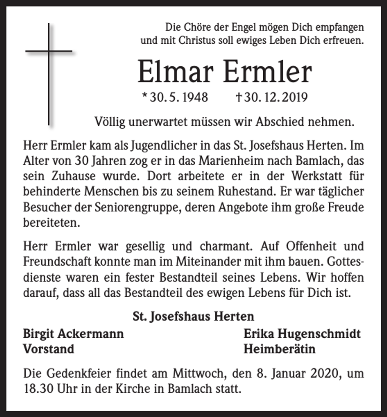 <p>Die Chöre der Engel mögen Dich empfangen<br />und mit Christus soll ewiges Leben Dich erfreuen.</p><p>Elmar Ermler<br />* 30. 5. 1948 † 30. 12. 2019</p><p>Völlig unerwartet müssen wir Abschied nehmen.<br />Herr Ermler kam als Jugendlicher in das St. Josefshaus Herten. Im<br />Alter von 30 Jahren zog er in das Marienheim nach Bamlach, das<br />sein Zuhause wurde. Dort arbeitete er in der Werkstatt für<br />­behinderte Menschen bis zu seinem Ruhestand. Er war täglicher<br />Besucher der Seniorengruppe, deren Angebote ihm große Freude<br />bereiteten.<br />Herr Ermler war gesellig und charmant. Auf Offenheit und<br />Freundschaft konnte man im Miteinander mit ihm bauen. Gottesdienste waren ein fester Bestandteil seines Lebens. Wir hoffen<br />darauf, dass all das Bestandteil des ewigen Lebens für Dich ist.<br />Birgit Ackermann<br />Vorstand</p><p>St. Josefshaus Herten<br />Erika Hugenschmidt<br />Heimberätin</p><p>Die Gedenkfeier findet am Mittwoch, den 8. Januar 2020, um<br />18.30 Uhr in der Kirche in Bamlach statt.</p>