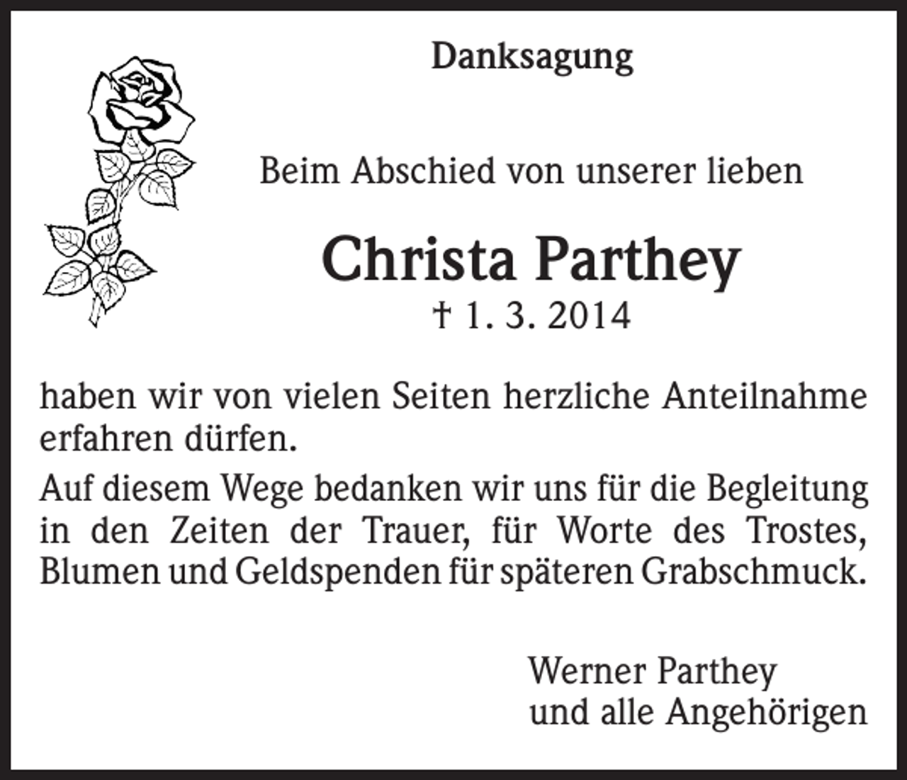 <p>Danksagung<br />Beim Abschied von unserer lieben</p><p>Christa Parthey<br />† 1. 3. 2014</p><p>haben wir von vielen Seiten herzliche Anteilnahme<br />erfahren dürfen.<br />Auf diesem Wege bedanken wir uns für die Begleitung<br />in den Zeiten der Trauer, für Worte des Trostes,<br />Blumen und Geldspenden für späteren Grabschmuck.</p><p>Werner Parthey<br />und alle Angehörigen</p>