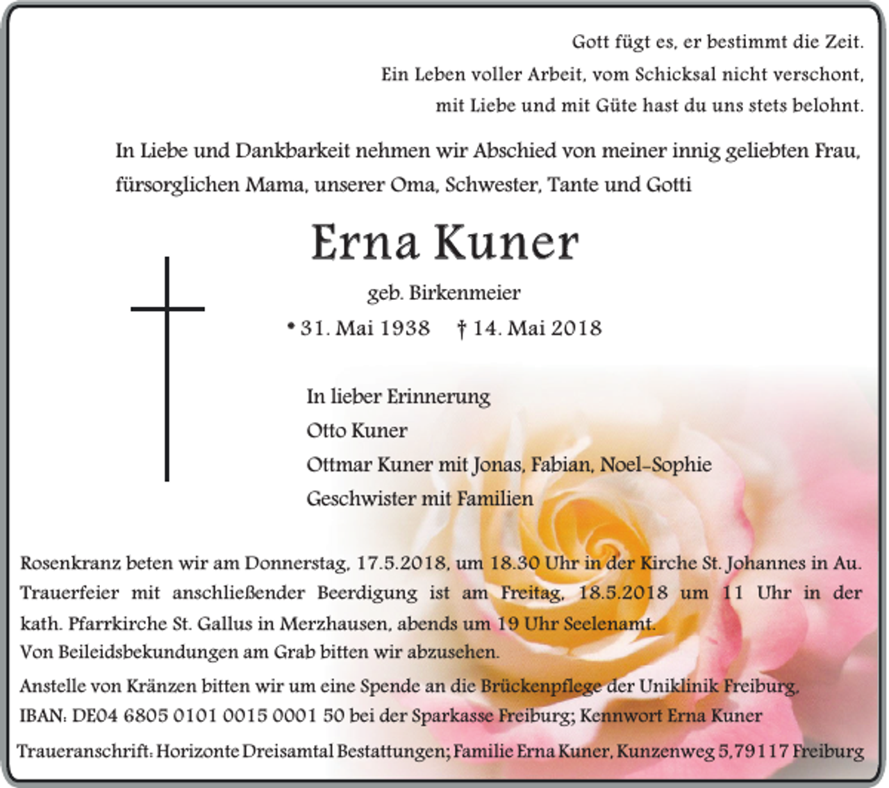 <p>GGott<br />o tt fügt<br />f ügt es,<br />e s, er<br />e r bestimmt<br />b estim m t die<br />die Zeit.<br />Z eit.<br />Ei n Leben<br />L eb e n voller<br />v oll er Arbeit,<br />A rb ei t, vom<br />v om Schicksal<br />S chi c k s a l nicht<br />nic h t verschont,<br />v er s c h o nt,<br />Ein<br />mit<br />mi t Liebe<br />Lie b e und<br />u nd mit<br />mit Güte<br />Güt e hast<br />h ast du<br />d u uns<br />u ns stets<br />stet s belohnt.<br />b el o hnt .</p><p>IInn Liebe<br />Li eb e und<br />un d Dankbarkeit<br />Da n k b a r k e it nehmen<br />ne h m e n wir<br />wi r Abschied<br />Abs c h i ed von<br />vo n meiner<br />mei n e r innig<br />i nn i g geliebten<br />gel i ebt e n Frau,<br />Fr au ,<br />fürsorglichen<br />f ürso r gl i ch e n Mama,<br />Ma m a, unserer<br />un s er er OOma,<br />m a, Schwester,<br />Sc h w es t er, Tante<br />Ta n t e und<br />un d Gotti<br />Got ti</p><p>EErna<br />r n a Kuner<br />K u ner<br />ggeb.<br />e b. Birkenmeier<br />Bi r k e n m ei e r</p><p>* 31.<br />3 1. Mai<br />M ai</p><p>†† 14.<br />1 4. Mai<br />M ai</p><p>IInn lieber<br />li e b e r Erinnerung<br />E ri n n e r u n g<br />Otto<br />Ott<br />o KKuner<br />u n er<br />Ott<br />m a r KKuner<br />u n e r mit<br />mit JJonas,<br />o n as, FFabian,<br />a bi a n, Noel-Sophie<br />N o el - S o p hi e<br />Ottmar<br />GGeschwister<br />es c h wist e r mit<br />mit FFamilien<br />a mili e n<br />RRosenkranz<br />o se n k r a n z beten<br />b e t en wir<br />w i r am<br />a m Donnerstag,<br />Do n n e r st ag , 17.5.2018,<br />17 . 5. 20 1 8 , um<br />um 18.30<br />18 . 30 Uhr<br />U h r in<br />in der<br />d e r Kirche<br />Ki rc h e St.<br />S t. Johannes<br />J oh a n n e s in<br />in Au.<br />Au.<br />T r a u e r fe i er mit<br />m it aanschließender<br />n sc h lie ß e n d e r Beerdigung<br />B e e r d i gu n g ist am<br />a m Freitag,<br />F r e ita g , 118.5.201 . 5. 20 1 8 um<br />u m 1 Uhr<br />U h r in<br />i n der<br />d er<br />Trauerfeier<br />k a t h. Pfarrkirche<br />Pfa r r k i rc h e St.<br />S t. Gallus<br />G a llu s in<br />M e r z h a u se n , abends<br />ab e n d s um<br />um Uhr<br />U h r Seelenamt.<br />Se e l en a m t.<br />kath.<br />in Merzhausen,<br />VVon<br />o n Beileidsbekundungen<br />B eil ei ds b e k u n d u n g e nam<br />a m Grab<br />G r a b bitten<br />bitt e n wir<br />wi r abzusehen.<br />a b z us e h e n.<br />AAnstelle<br />nst ell e von<br />v o n Kränzen<br />K r ä n z e n bitten<br />bitt e n wir<br />wi r um<br />u m eine<br />ei n e Spende<br />S p e n d e an<br />a n die<br />di e Brückenpflege<br />B r ü c k e n pfl e g eder<br />d e rUniklinik<br />U ni kli ni k Freiburg,<br />F r ei b u r g,<br />I B A N: DE04<br />D E 0 4 6805<br />6 8 0 5 0101<br />0 1 0 1 0015<br />1 5 0001<br />1 50<br />5 0 bei<br />b ei der<br />d e r Sparkasse<br />S p a r k ass e Freiburg;<br />F r ei b u r g; Kennwort<br />K e n n w o rt Erna<br />E r n a Kuner<br />K u n er<br />IBAN:<br />TTraueranschrift:<br />r a u e r a ns c h rift: Horizonte<br />H o ri z o nt eDreisamtal<br />D r eis a mt alBestattungen;<br />B est att u n g e n;Familie<br />F a mili eErna<br />E r n aKuner,<br />K u n e r,Kunzenweg<br />K u n z e n w e g5,79117<br />5, 7 9 7Freiburg<br />F r ei b u r g</p>