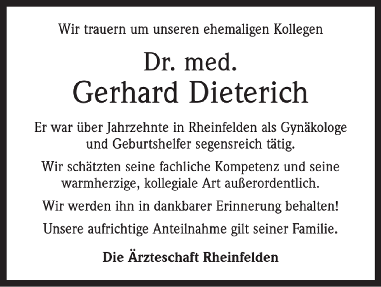 <p>Wir trauern um unseren ehemaligen Kollegen</p><p>Dr. med.</p><p>Gerhard Dieterich<br />Er war über Jahrzehnte in Rheinfelden als Gynäkologe<br />und Geburtshelfer segensreich tätig.<br />Wir schätzten seine fachliche Kompetenz und seine<br />warmherzige, kollegiale Art außerordentlich.<br />Wir werden ihn in dankbarer Erinnerung behalten!<br />Unsere aufrichtige Anteilnahme gilt seiner Familie.<br />Die Ärzteschaft Rheinfelden</p>