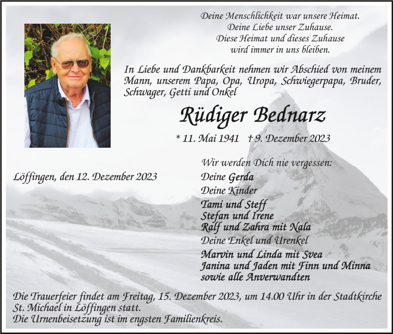 <p>Deine Menschlichkeit war unsere Heimat.<br />Deine Liebe unser Zuhause.<br />Diese Heimat und dieses Zuhause<br />wird immer in uns bleiben.</p><p>In Liebe und Dankbarkeit nehmen wir Abschied von meinem<br />Mann, unserem Papa, Opa, Uropa, Schwiegerpapa, Bruder,<br />Schwager, Getti und Onkel</p><p>* 11. Mai 1941 † 9. Dezember 2023<br />Löffingen, den 12. Dezember 2023</p><p>Wir werden Dich nie vergessen:<br />Deine<br />Deine Kinder</p><p>Deine Enkel und Urenkel</p><p>Die Trauerfeier findet am Freitag, 15. Dezember 2023, um 14.00 Uhr in der Stadtkirche<br />St. Michael in Löffingen statt.<br />Die Urnenbeisetzung ist im engsten Familienkreis.</p>