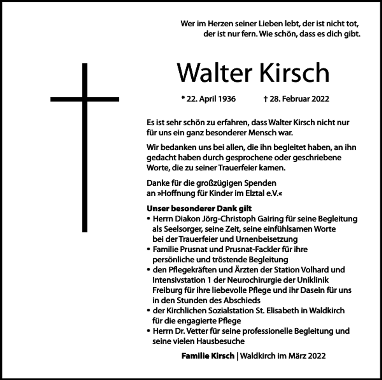 <p>Wer im Herzen seiner Lieben lebt, der ist nicht tot,<br />der ist nur fern. Wie schön, dass es dich gibt.</p><p>Walter Kirsch<br />* 22. April 1936</p><p>† 28. Februar 2022</p><p>Es ist sehr schön zu erfahren, dass Walter Kirsch nicht nur<br />für uns ein ganz besonderer Mensch war.<br />Wir bedanken uns bei allen, die ihn begleitet haben, an ihn<br />gedacht haben durch gesprochene oder geschriebene<br />Worte, die zu seiner Trauerfeier kamen.<br />Danke für die großzügigen Spenden<br />an »Hoffnung für Kinder im Elztal e.V.«<br />Unser besonderer Dank gilt<br />• Herrn Diakon Jörg-Christoph Gairing für seine Begleitung<br />als Seelsorger, seine Zeit, seine einfühlsamen Worte<br />bei der Trauerfeier und Urnenbeisetzung<br />• Familie Prusnat und Prusnat-Fackler für ihre<br />persönliche und tröstende Begleitung<br />• den Pflegekräften und Ärzten der Station Volhard und<br />Intensivstation 1 der Neurochirurgie der Uniklinik<br />Freiburg für ihre liebevolle Pflege und ihr Dasein für uns<br />in den Stunden des Abschieds<br />• der Kirchlichen Sozialstation St. Elisabeth in Waldkirch<br />für die engagierte Pflege<br />• Herrn Dr. Vetter für seine professionelle Begleitung und<br />seine vielen Hausbesuche<br />Familie Kirsch | Waldkirch im März 2022</p>