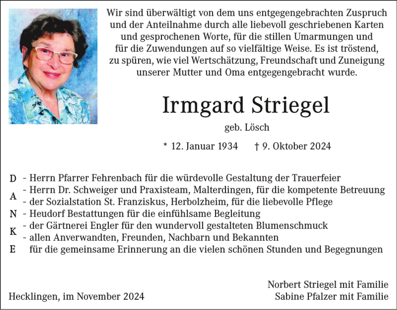 <p>Wir sind überwältigt von dem uns entgegengebrachten Zuspruch<br />und der Anteilnahme durch alle liebevoll geschriebenen Karten<br />und gesprochenen Worte, für die stillen Umarmungen und<br />für die Zuwendungen auf so vielfältige Weise. Es ist tröstend,<br />zu spüren, wie viel Wertschätzung, Freundschaft und Zuneigung<br />unserer Mutter und Oma entgegengebracht wurde.</p><p>geb. Lösch<br />* 12. Januar 1934<br />-</p><p>† 9. Oktober 2024</p><p>Herrn Pfarrer Fehrenbach für die würdevolle Gestaltung der Trauerfeier<br />Herrn Dr. Schweiger und Praxisteam, Malterdingen, für die kompetente Betreuung<br />der Sozialstation St. Franziskus, Herbolzheim, für die liebevolle Pflege<br />Heudorf Bestattungen für die einfühlsame Begleitung<br />der Gärtnerei Engler für den wundervoll gestalteten Blumenschmuck<br />allen Anverwandten, Freunden, Nachbarn und Bekannten<br />für die gemeinsame Erinnerung an die vielen schönen Stunden und Begegnungen</p><p>Hecklingen, im November 2024</p><p>Norbert Striegel mit Familie<br />Sabine Pfalzer mit Familie</p>