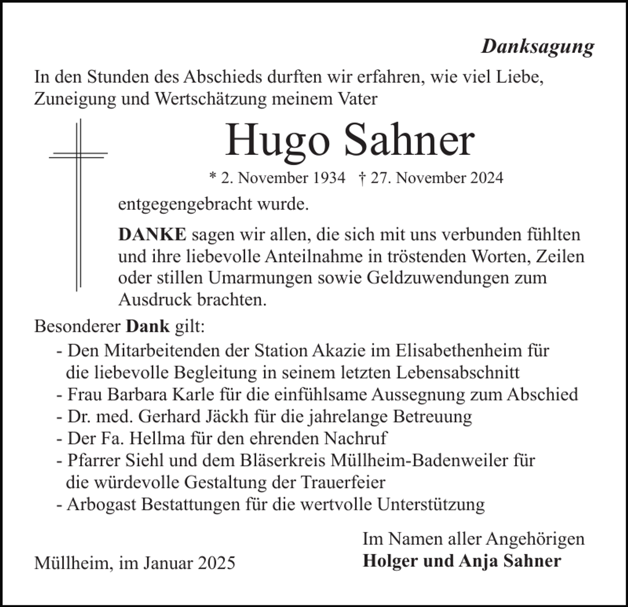 <p>Danksagung<br />In den Stunden des Abschieds durften wir erfahren, wie viel Liebe,<br />Zuneigung und Wertschätzung meinem Vater</p><p>Hugo Sahner<br />* 2. November 1934 † 27. November 2024</p><p>entgegengebracht wurde.<br />DANKE sagen wir allen, die sich mit uns verbunden fühlten<br />und ihre liebevolle Anteilnahme in tröstenden Worten, Zeilen<br />oder stillen Umarmungen sowie Geldzuwendungen zum<br />Ausdruck brachten.<br />Besonderer Dank gilt:<br />- Den Mitarbeitenden der Station Akazie im Elisabethenheim für<br />die liebevolle Begleitung in seinem letzten Lebensabschnitt<br />- Frau Barbara Karle für die einfühlsame Aussegnung zum Abschied<br />- Dr. med. Gerhard Jäckh für die jahrelange Betreuung<br />- Der Fa. Hellma für den ehrenden Nachruf<br />- Pfarrer Siehl und dem Bläserkreis Müllheim-Badenweiler für<br />die würdevolle Gestaltung der Trauerfeier<br />- Arbogast Bestattungen für die wertvolle Unterstützung<br />Müllheim, im Januar 2025</p><p>Im Namen aller Angehörigen<br />Holger und Anja Sahner</p>