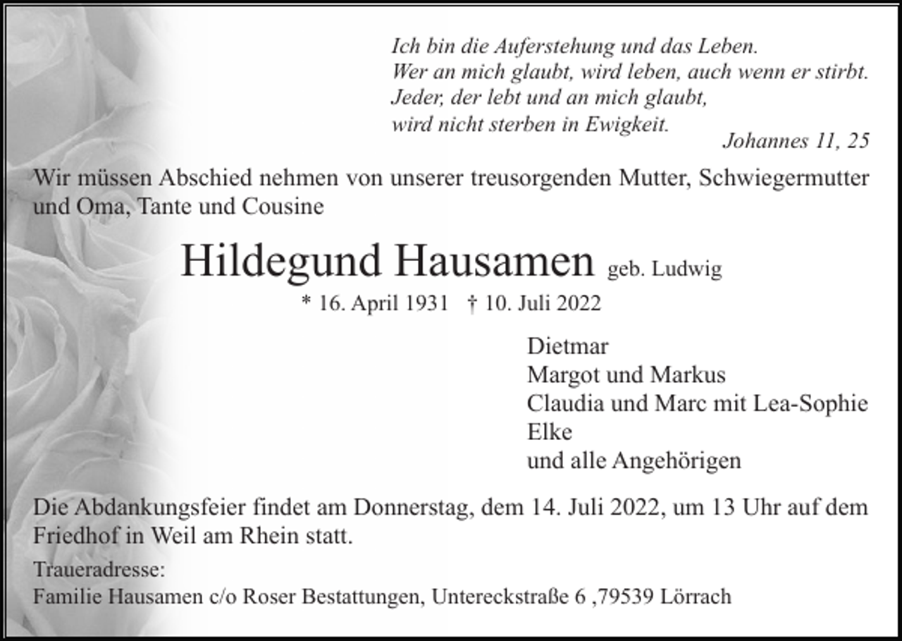 <p>Ich bin die Auferstehung und das Leben.<br />Wer an mich glaubt, wird leben, auch wenn er stirbt.<br />Jeder, der lebt und an mich glaubt,<br />wird nicht sterben in Ewigkeit.<br />Johannes 11, 25</p><p>Wir müssen Abschied nehmen von unserer treusorgenden Mutter, Schwiegermutter<br />und Oma, Tante und Cousine</p><p>Hildegund Hausamen geb. Ludwig<br />* 16. April 1931 † 10. Juli 2022</p><p>Dietmar<br />Margot und Markus<br />Claudia und Marc mit Lea-Sophie<br />Elke<br />und alle Angehörigen<br />Die Abdankungsfeier findet am Donnerstag, dem 14. Juli 2022, um 13 Uhr auf dem<br />Friedhof in Weil am Rhein statt.<br />Traueradresse:<br />Familie Hausamen c/o Roser Bestattungen, Untereckstraße 6 ,79539 Lörrach</p>